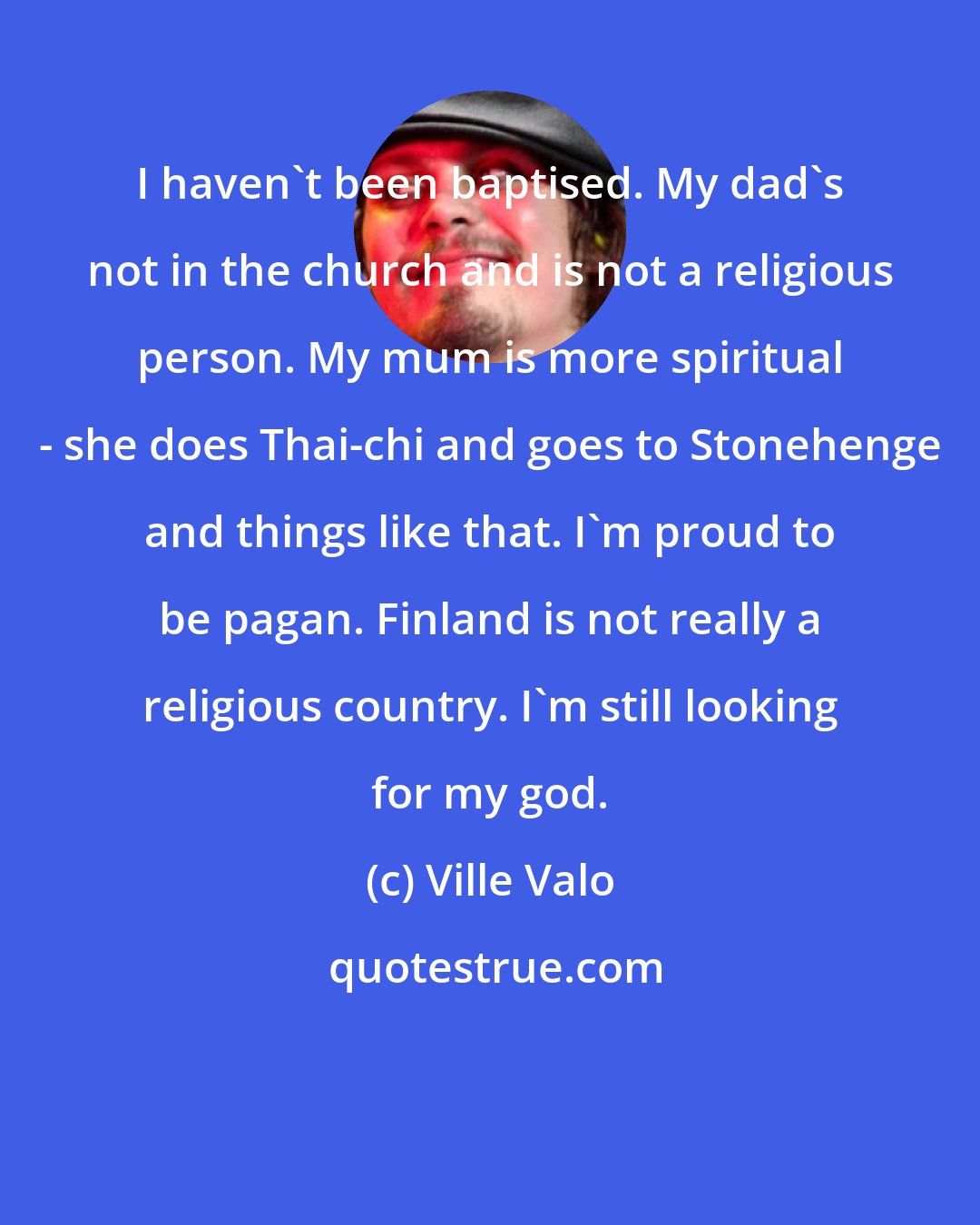 Ville Valo: I haven't been baptised. My dad's not in the church and is not a religious person. My mum is more spiritual - she does Thai-chi and goes to Stonehenge and things like that. I'm proud to be pagan. Finland is not really a religious country. I'm still looking for my god.