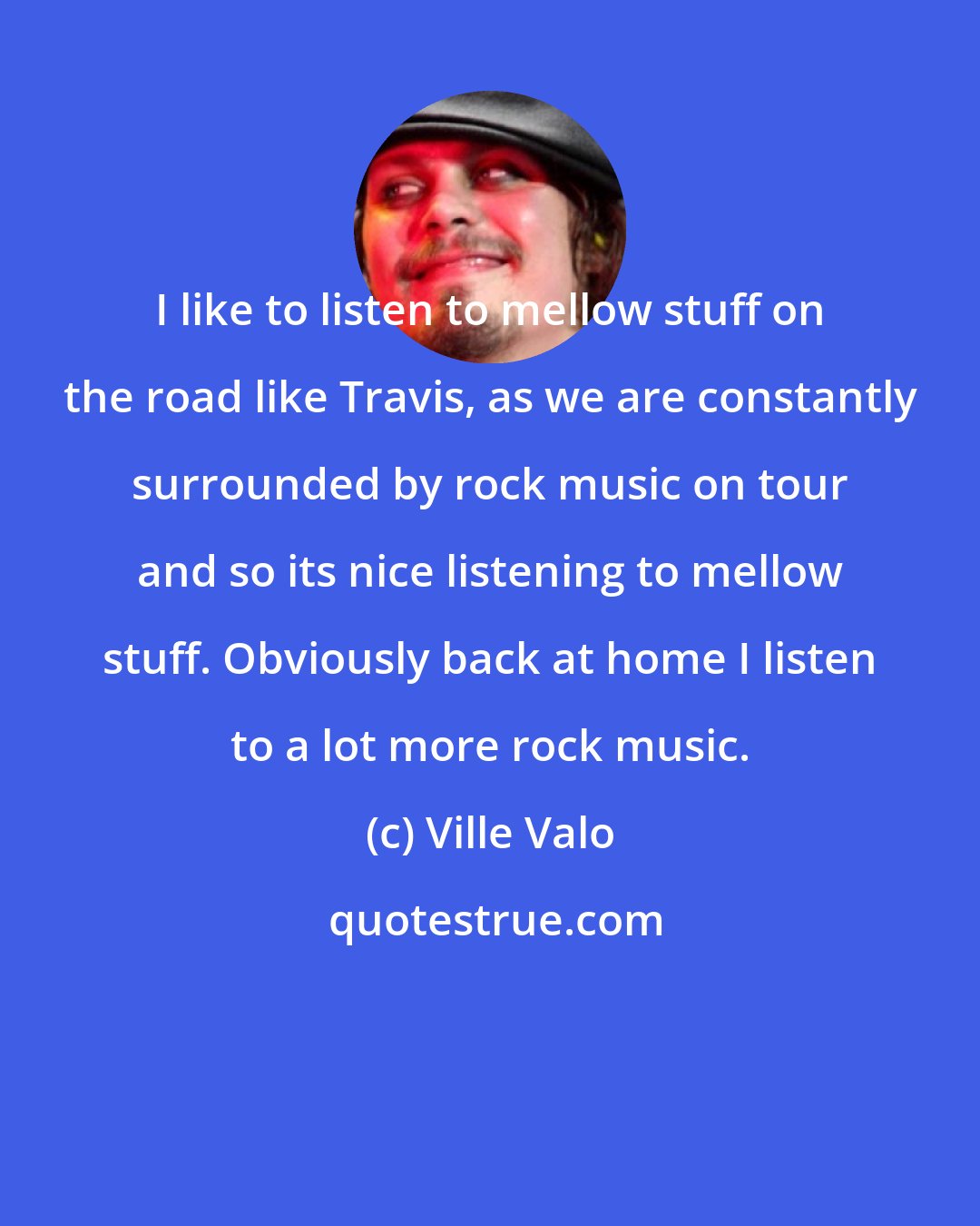 Ville Valo: I like to listen to mellow stuff on the road like Travis, as we are constantly surrounded by rock music on tour and so its nice listening to mellow stuff. Obviously back at home I listen to a lot more rock music.