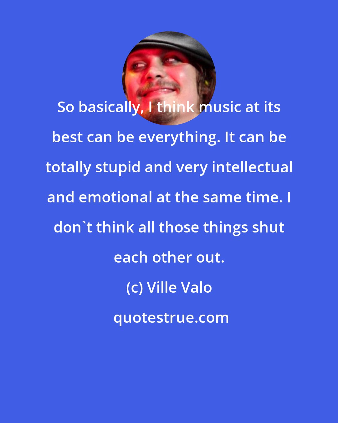 Ville Valo: So basically, I think music at its best can be everything. It can be totally stupid and very intellectual and emotional at the same time. I don't think all those things shut each other out.