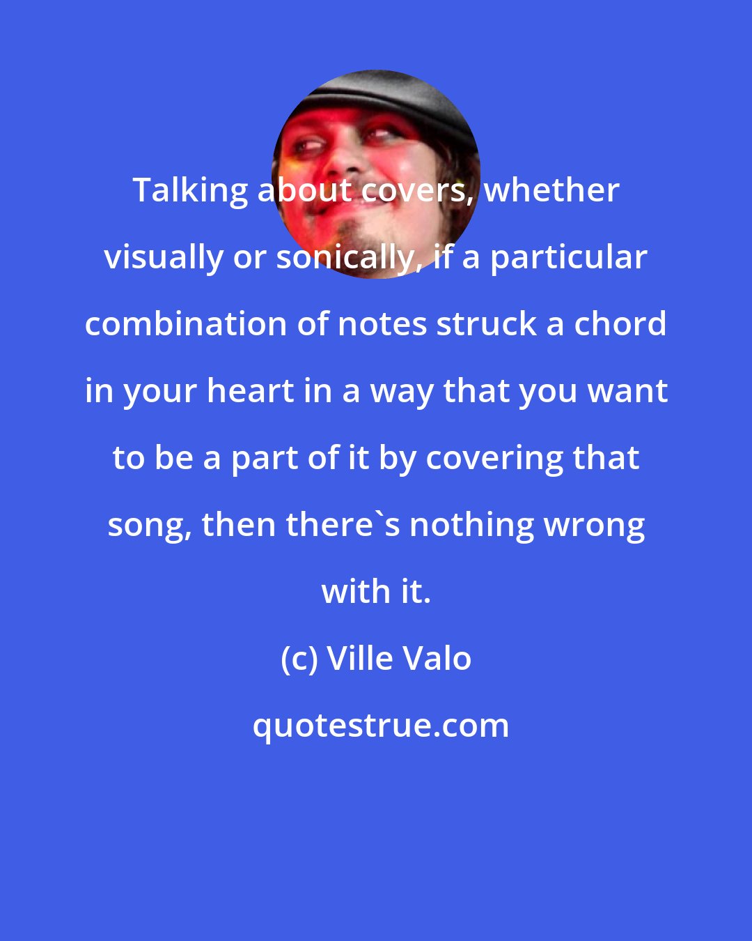 Ville Valo: Talking about covers, whether visually or sonically, if a particular combination of notes struck a chord in your heart in a way that you want to be a part of it by covering that song, then there's nothing wrong with it.