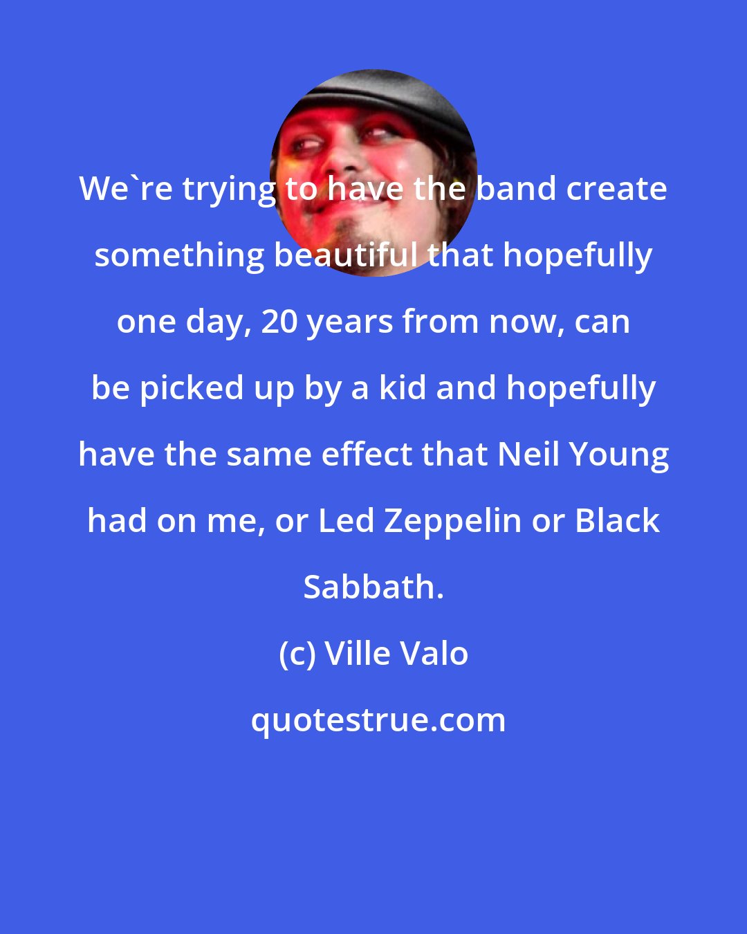 Ville Valo: We're trying to have the band create something beautiful that hopefully one day, 20 years from now, can be picked up by a kid and hopefully have the same effect that Neil Young had on me, or Led Zeppelin or Black Sabbath.