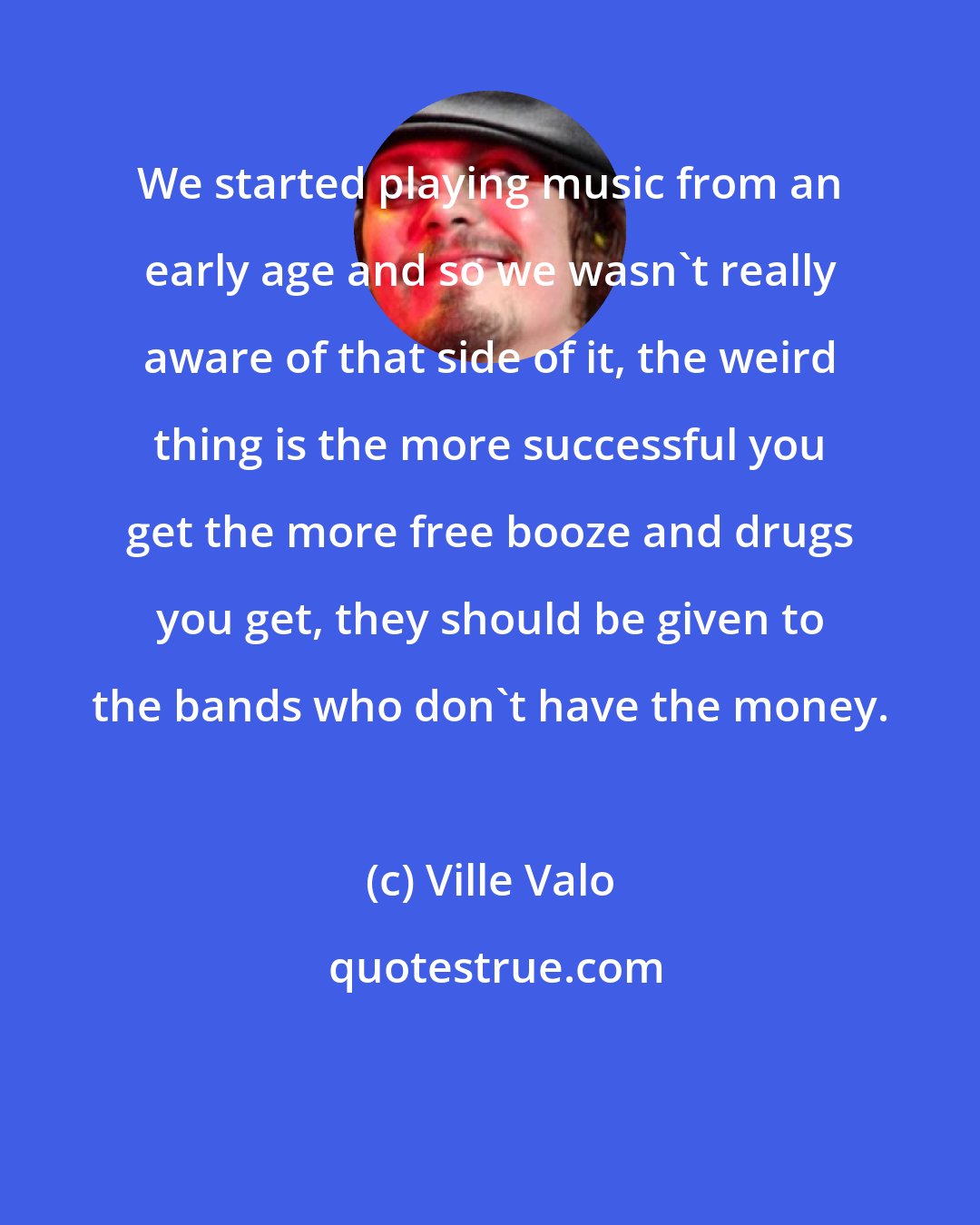 Ville Valo: We started playing music from an early age and so we wasn't really aware of that side of it, the weird thing is the more successful you get the more free booze and drugs you get, they should be given to the bands who don't have the money.