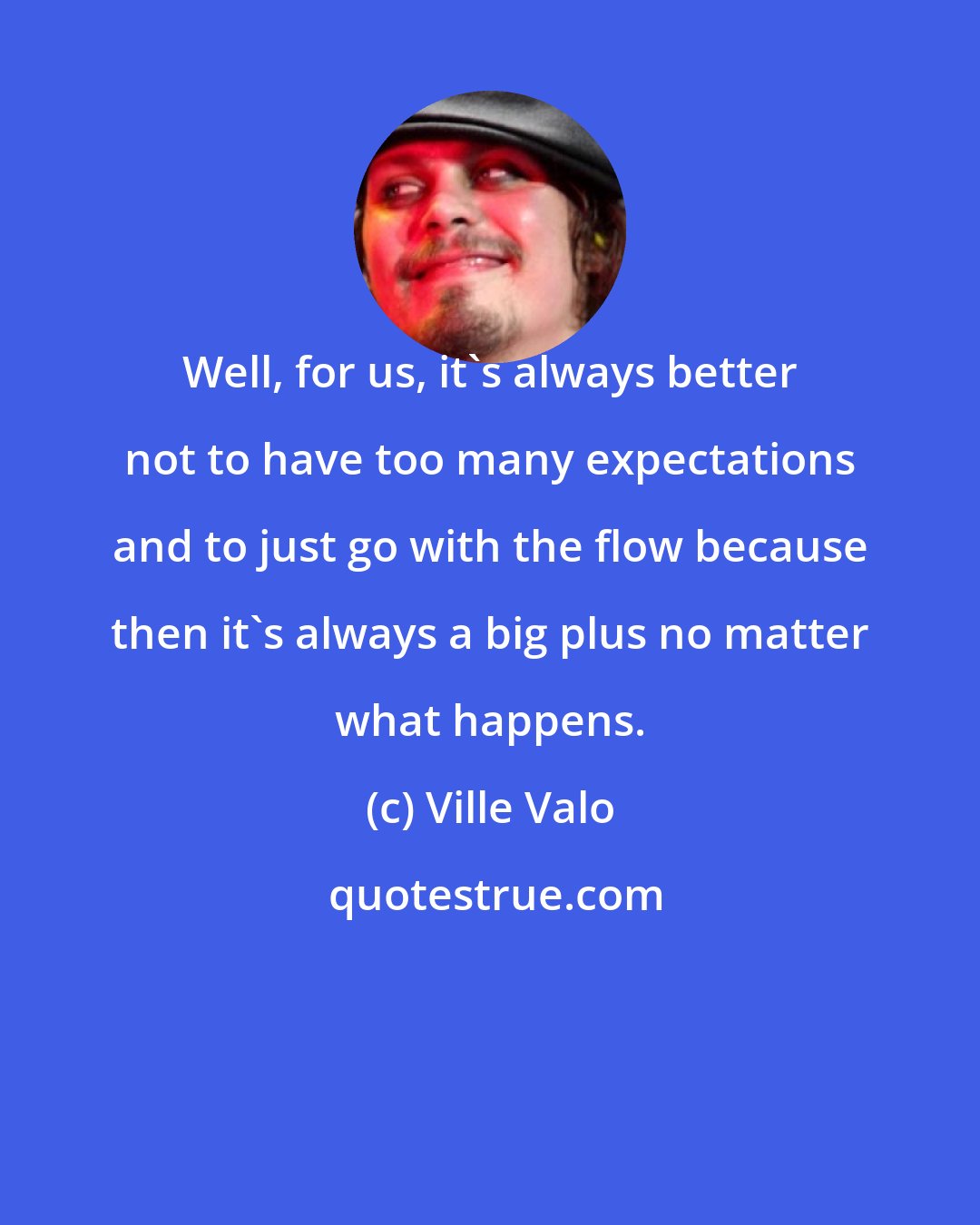 Ville Valo: Well, for us, it's always better not to have too many expectations and to just go with the flow because then it's always a big plus no matter what happens.