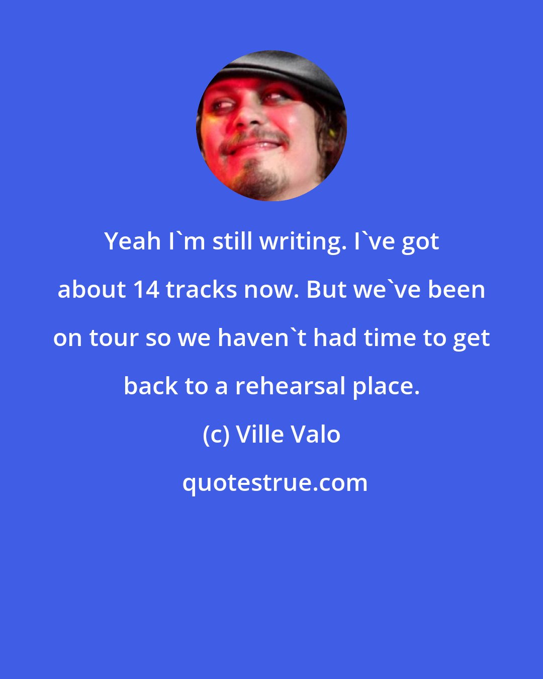 Ville Valo: Yeah I'm still writing. I've got about 14 tracks now. But we've been on tour so we haven't had time to get back to a rehearsal place.