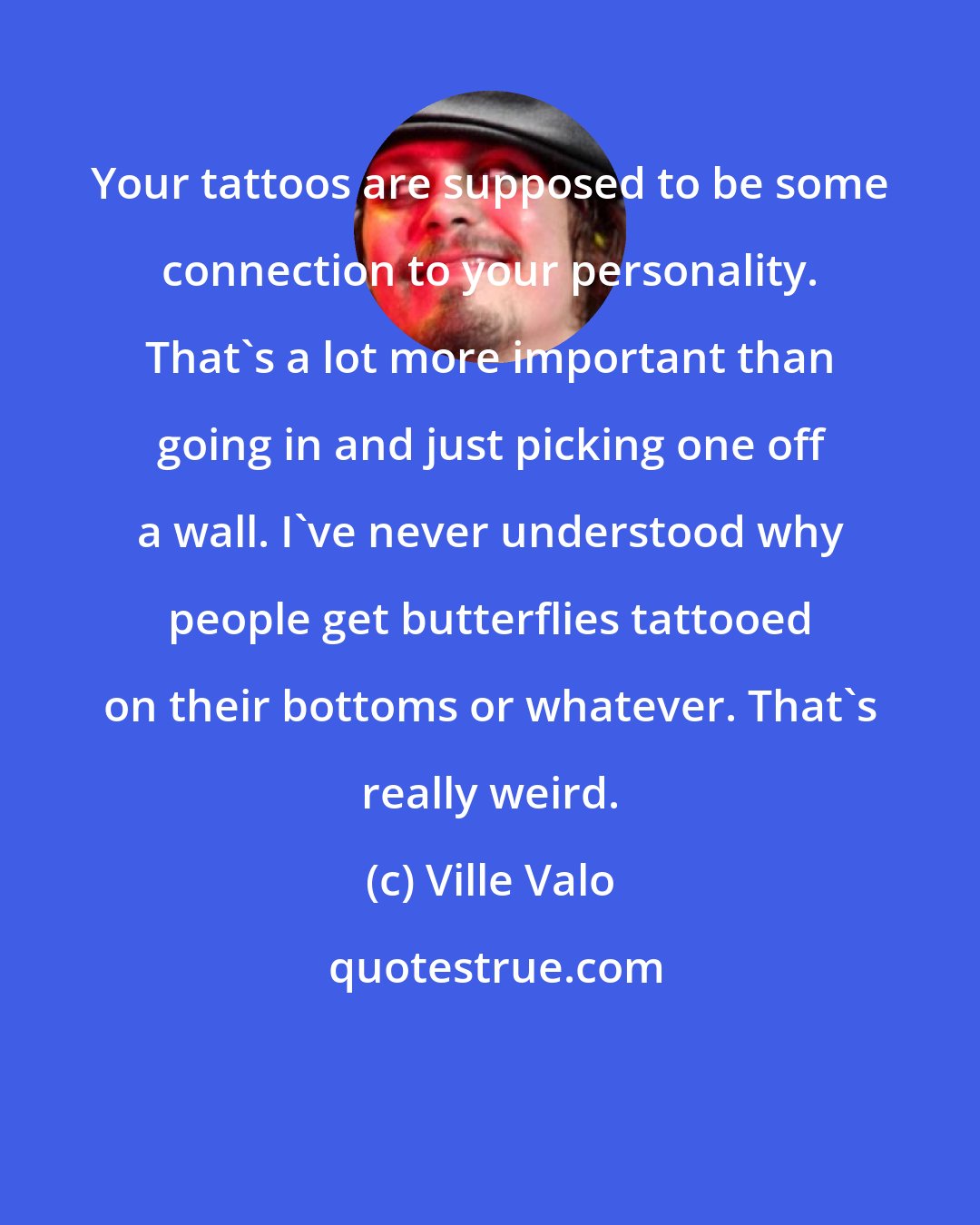 Ville Valo: Your tattoos are supposed to be some connection to your personality. That's a lot more important than going in and just picking one off a wall. I've never understood why people get butterflies tattooed on their bottoms or whatever. That's really weird.