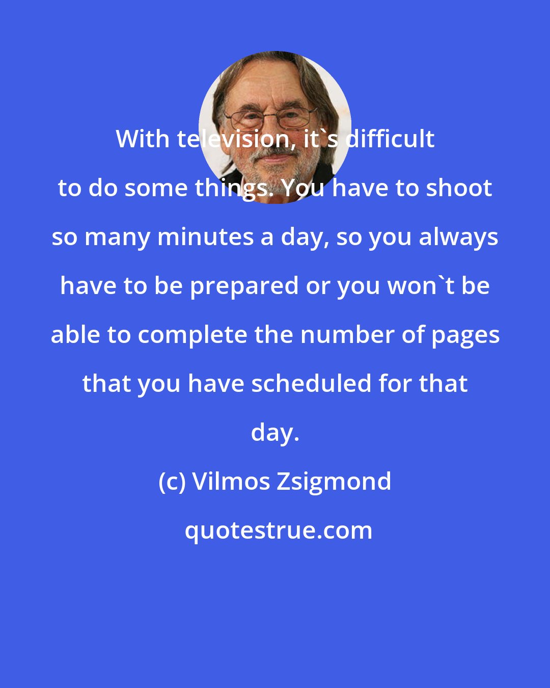 Vilmos Zsigmond: With television, it's difficult to do some things. You have to shoot so many minutes a day, so you always have to be prepared or you won't be able to complete the number of pages that you have scheduled for that day.