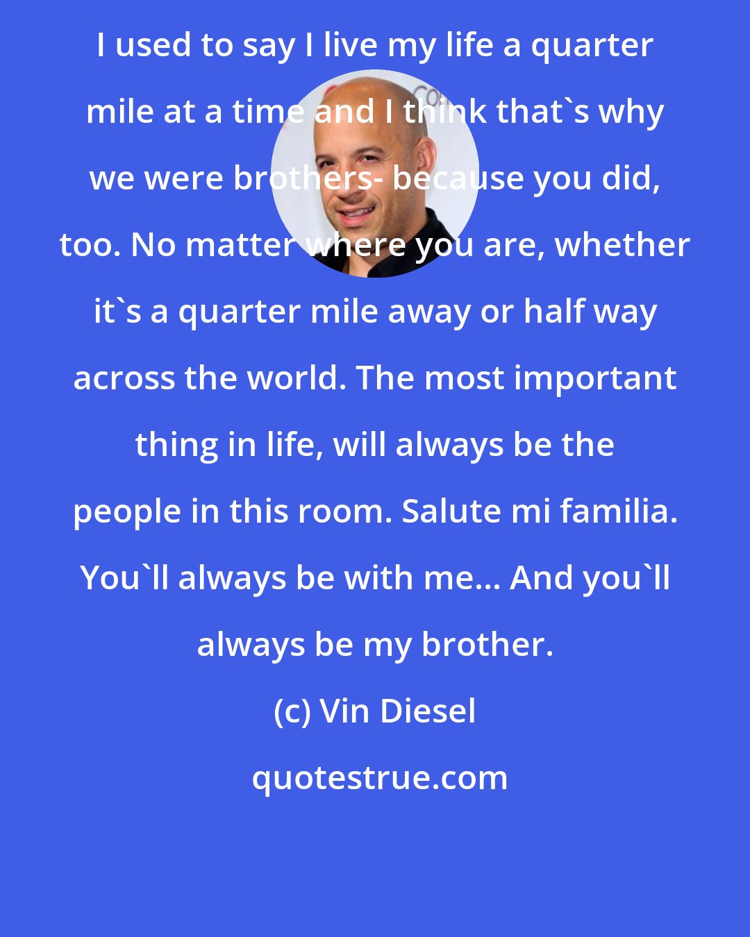 Vin Diesel: I used to say I live my life a quarter mile at a time and I think that's why we were brothers- because you did, too. No matter where you are, whether it's a quarter mile away or half way across the world. The most important thing in life, will always be the people in this room. Salute mi familia. You'll always be with me... And you'll always be my brother.