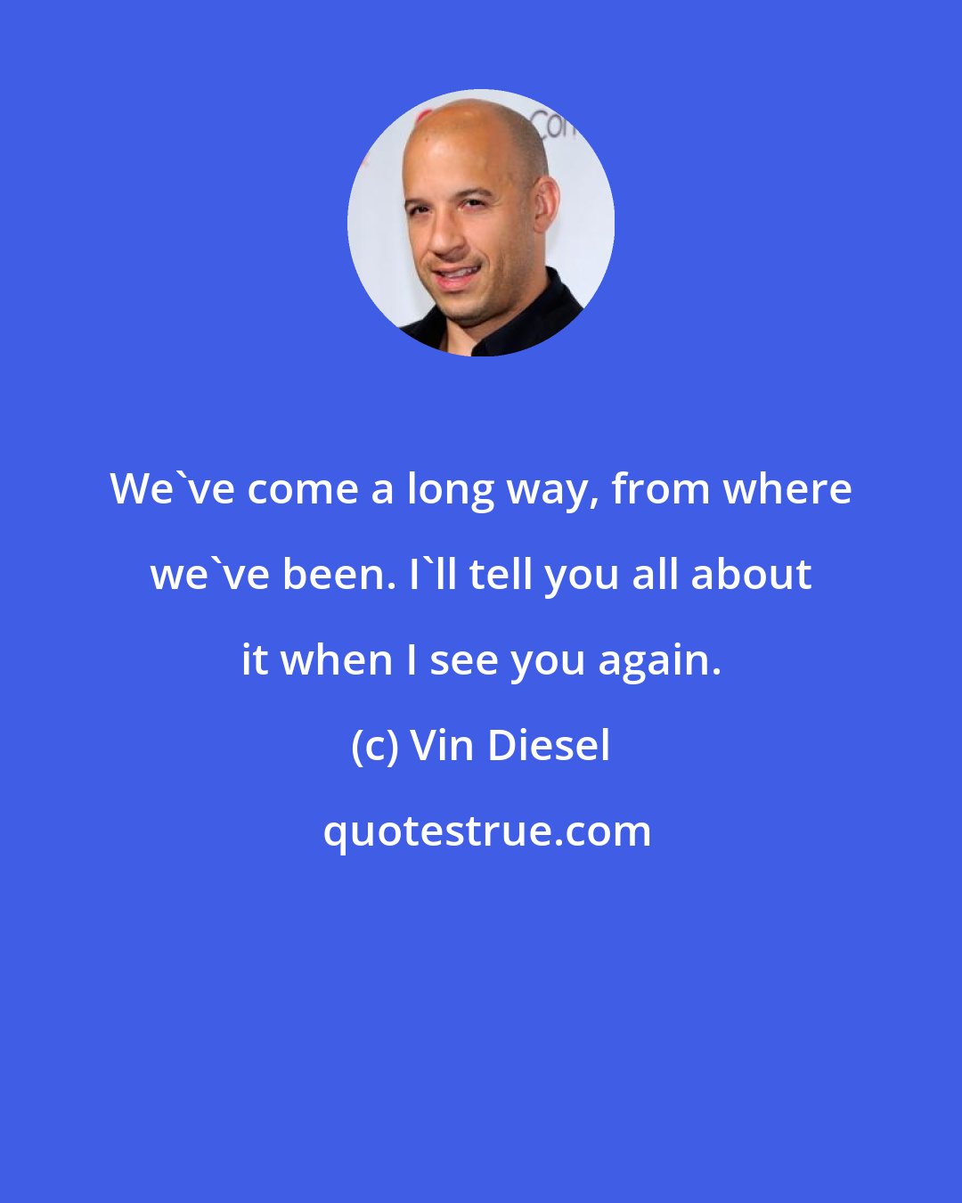 Vin Diesel: We've come a long way, from where we've been. I'll tell you all about it when I see you again.