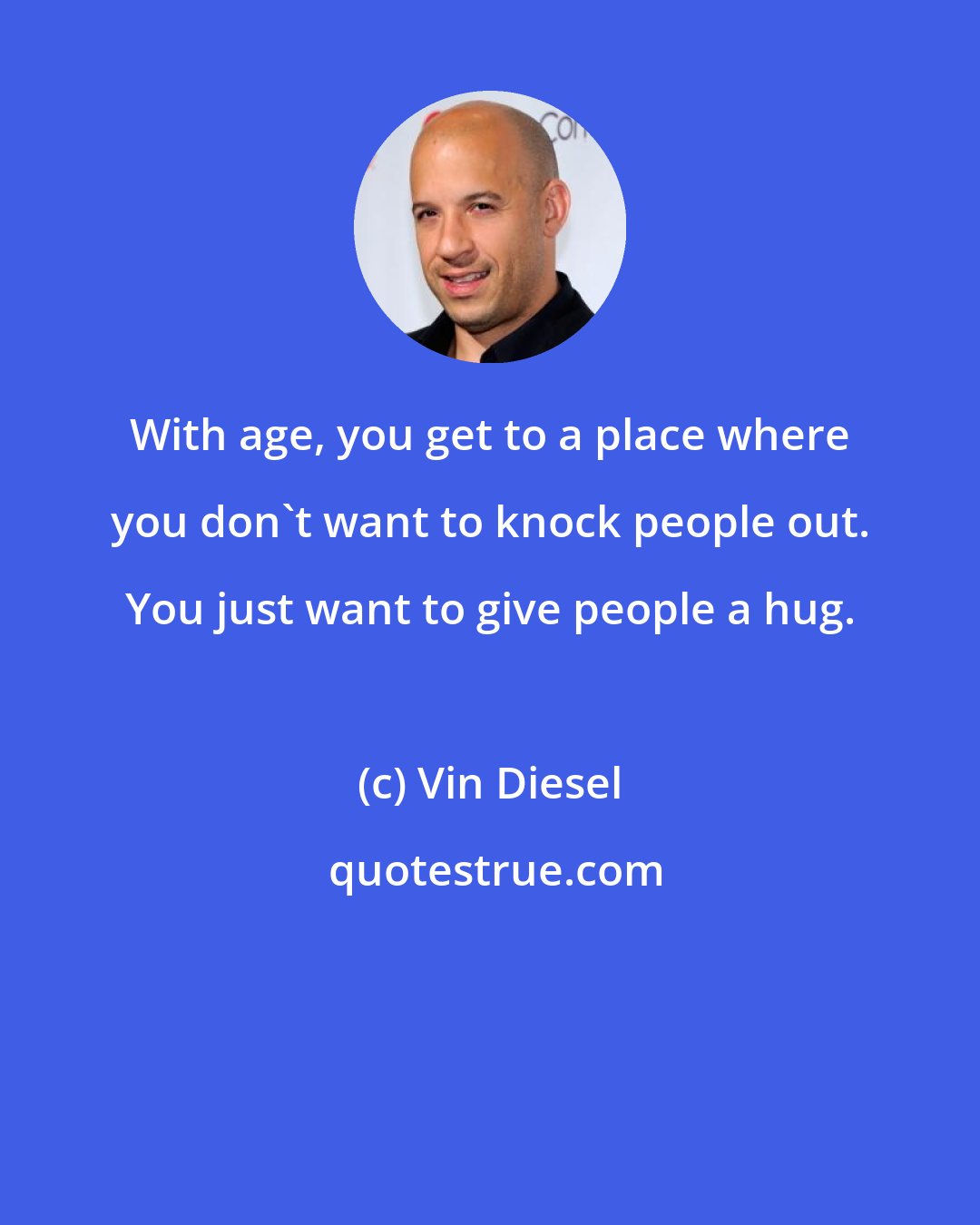 Vin Diesel: With age, you get to a place where you don't want to knock people out. You just want to give people a hug.