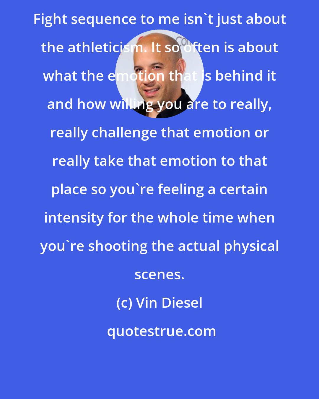 Vin Diesel: Fight sequence to me isn't just about the athleticism. It so often is about what the emotion that is behind it and how willing you are to really, really challenge that emotion or really take that emotion to that place so you're feeling a certain intensity for the whole time when you're shooting the actual physical scenes.