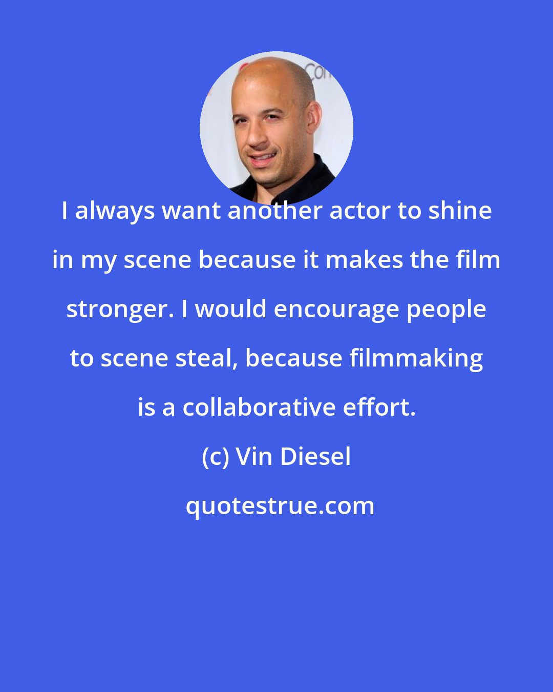 Vin Diesel: I always want another actor to shine in my scene because it makes the film stronger. I would encourage people to scene steal, because filmmaking is a collaborative effort.