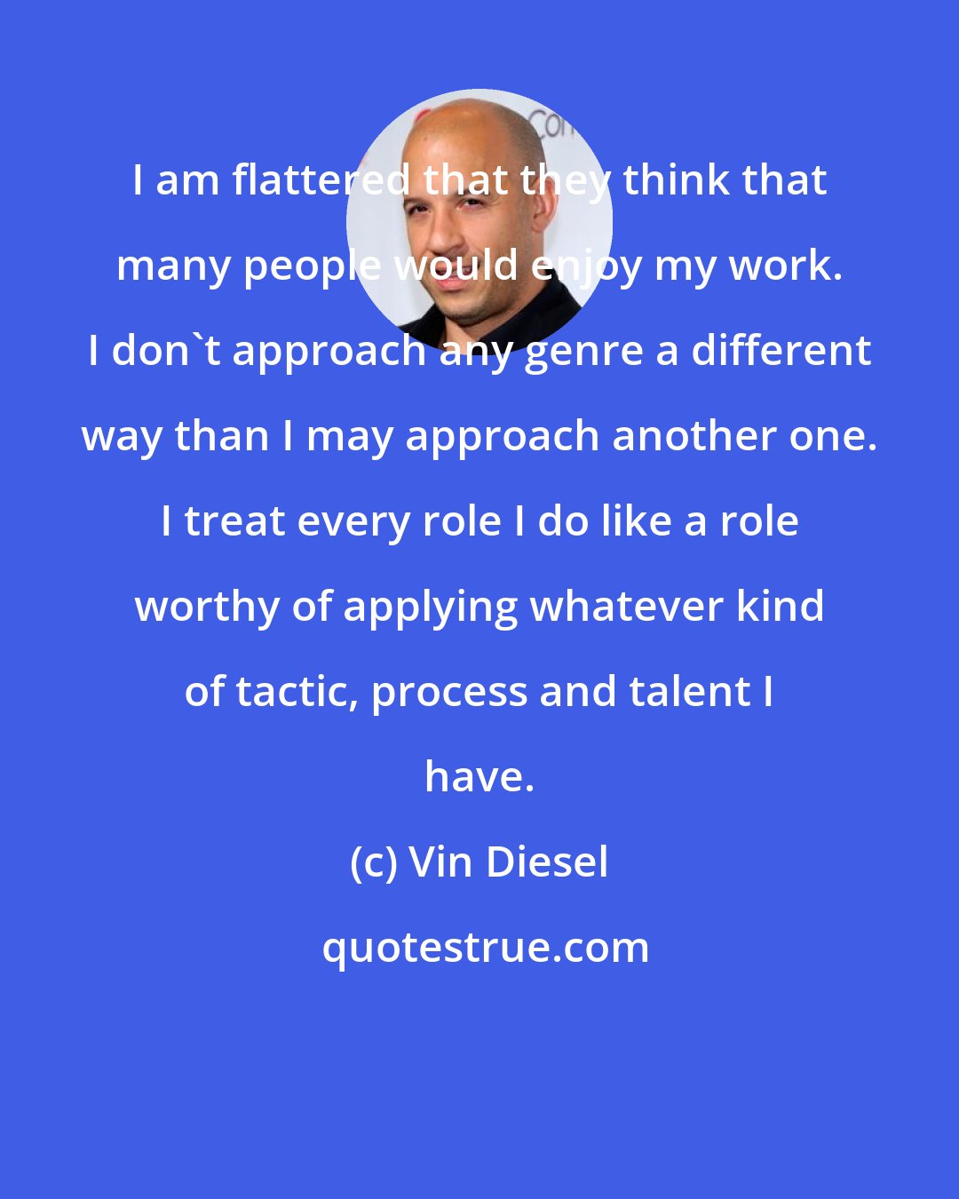 Vin Diesel: I am flattered that they think that many people would enjoy my work. I don't approach any genre a different way than I may approach another one. I treat every role I do like a role worthy of applying whatever kind of tactic, process and talent I have.