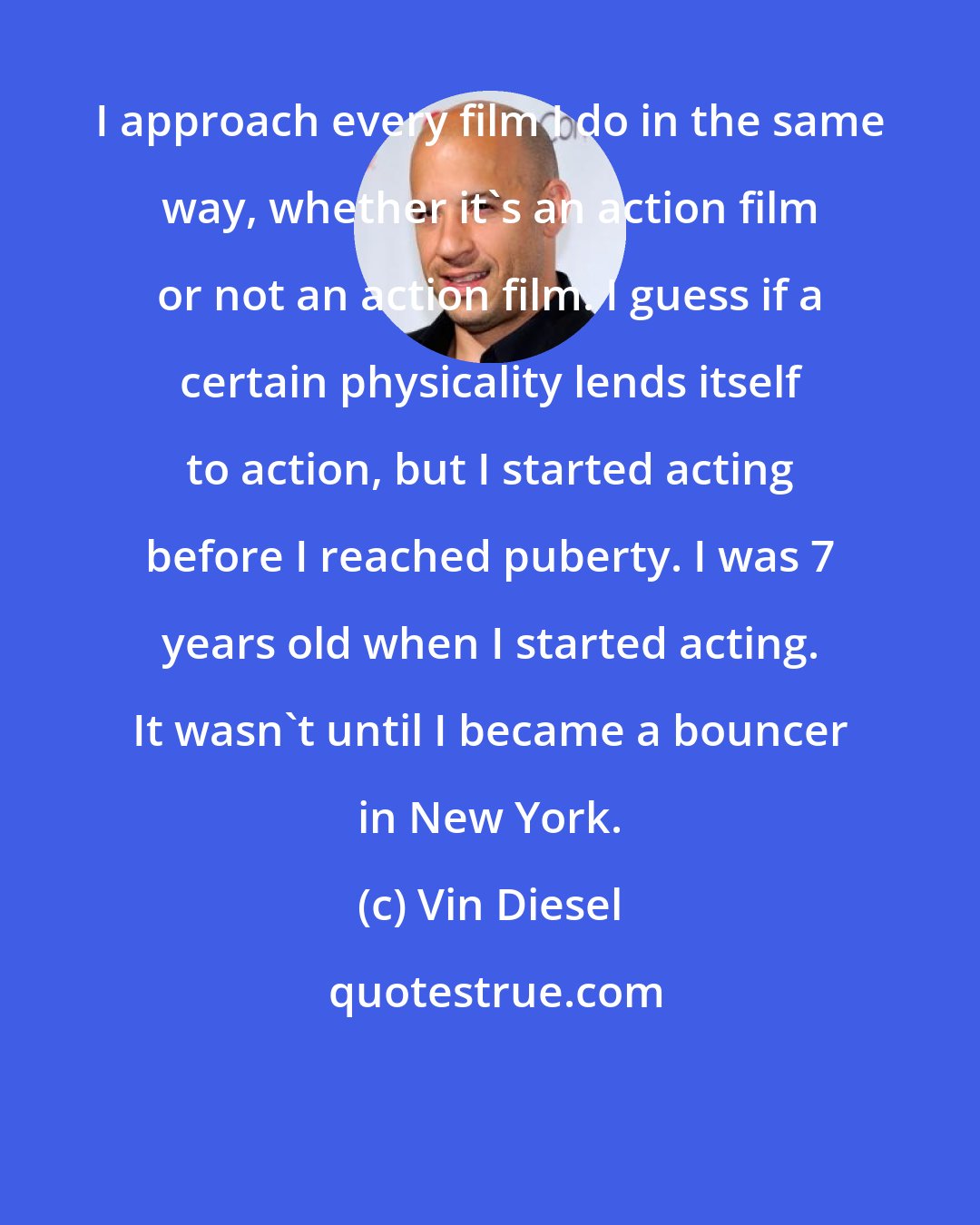 Vin Diesel: I approach every film I do in the same way, whether it's an action film or not an action film. I guess if a certain physicality lends itself to action, but I started acting before I reached puberty. I was 7 years old when I started acting. It wasn't until I became a bouncer in New York.