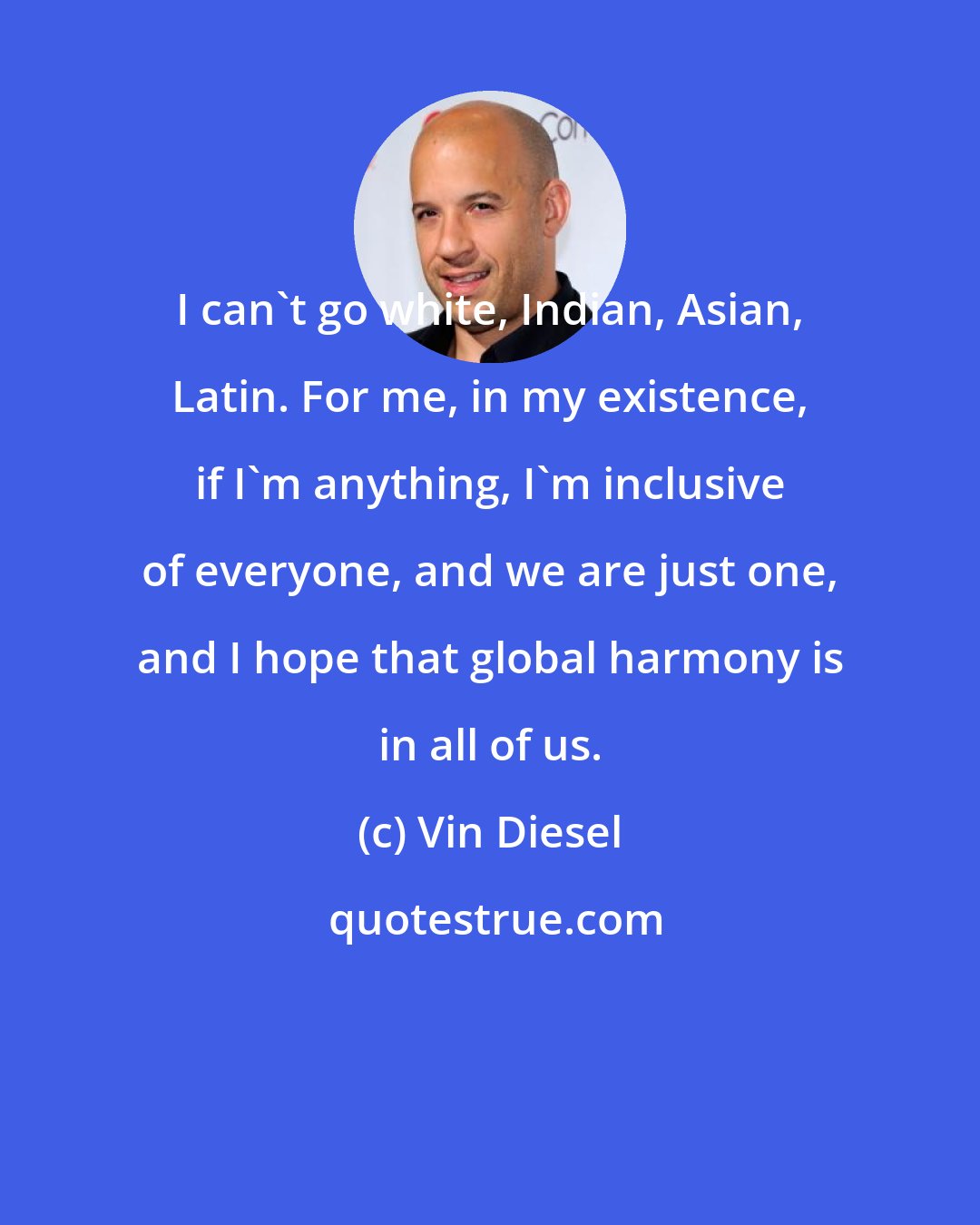 Vin Diesel: I can't go white, Indian, Asian, Latin. For me, in my existence, if I'm anything, I'm inclusive of everyone, and we are just one, and I hope that global harmony is in all of us.