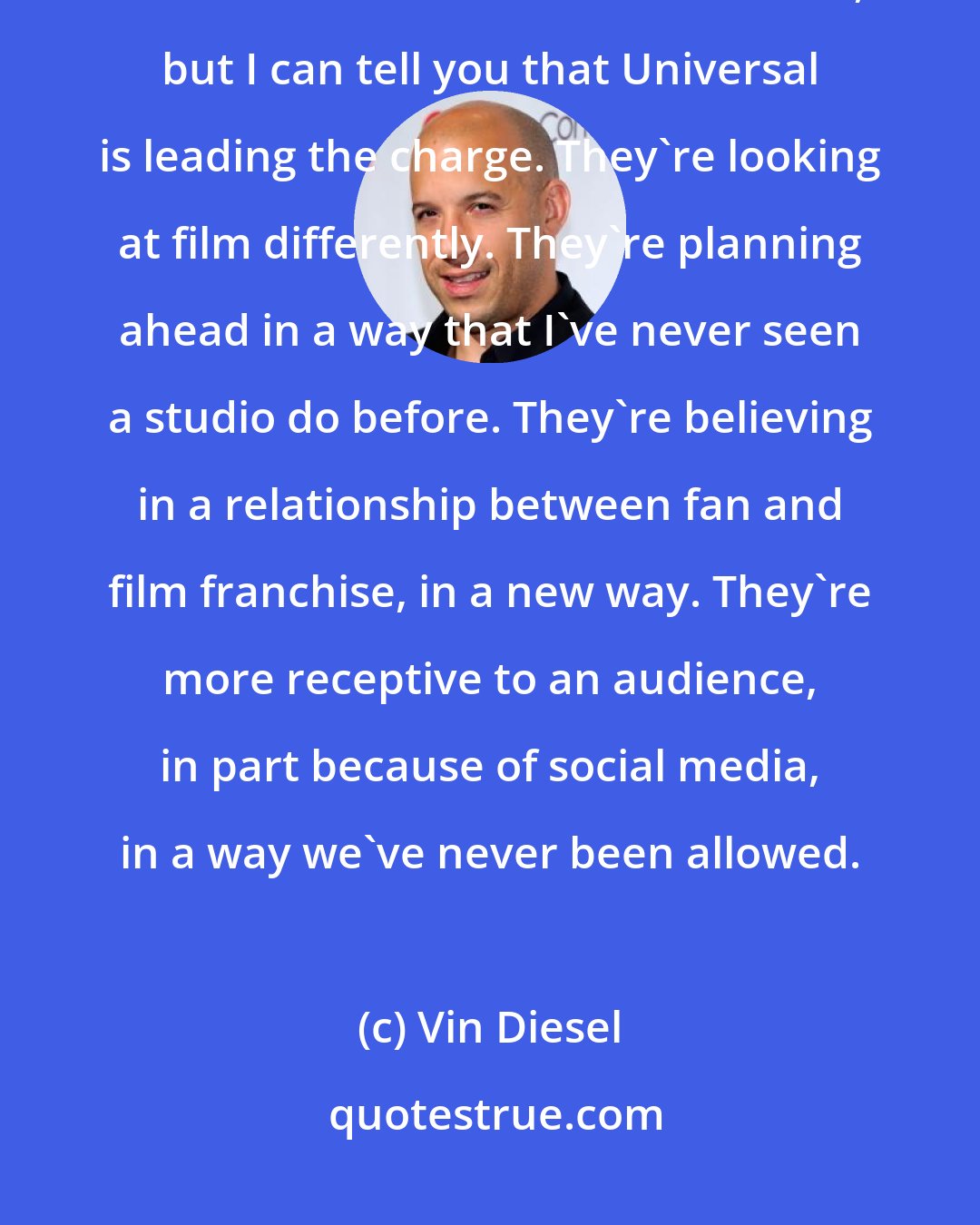 Vin Diesel: I don't know when the last time was that Steven Spielberg or George Lucas made a movie with Universal, but I can tell you that Universal is leading the charge. They're looking at film differently. They're planning ahead in a way that I've never seen a studio do before. They're believing in a relationship between fan and film franchise, in a new way. They're more receptive to an audience, in part because of social media, in a way we've never been allowed.