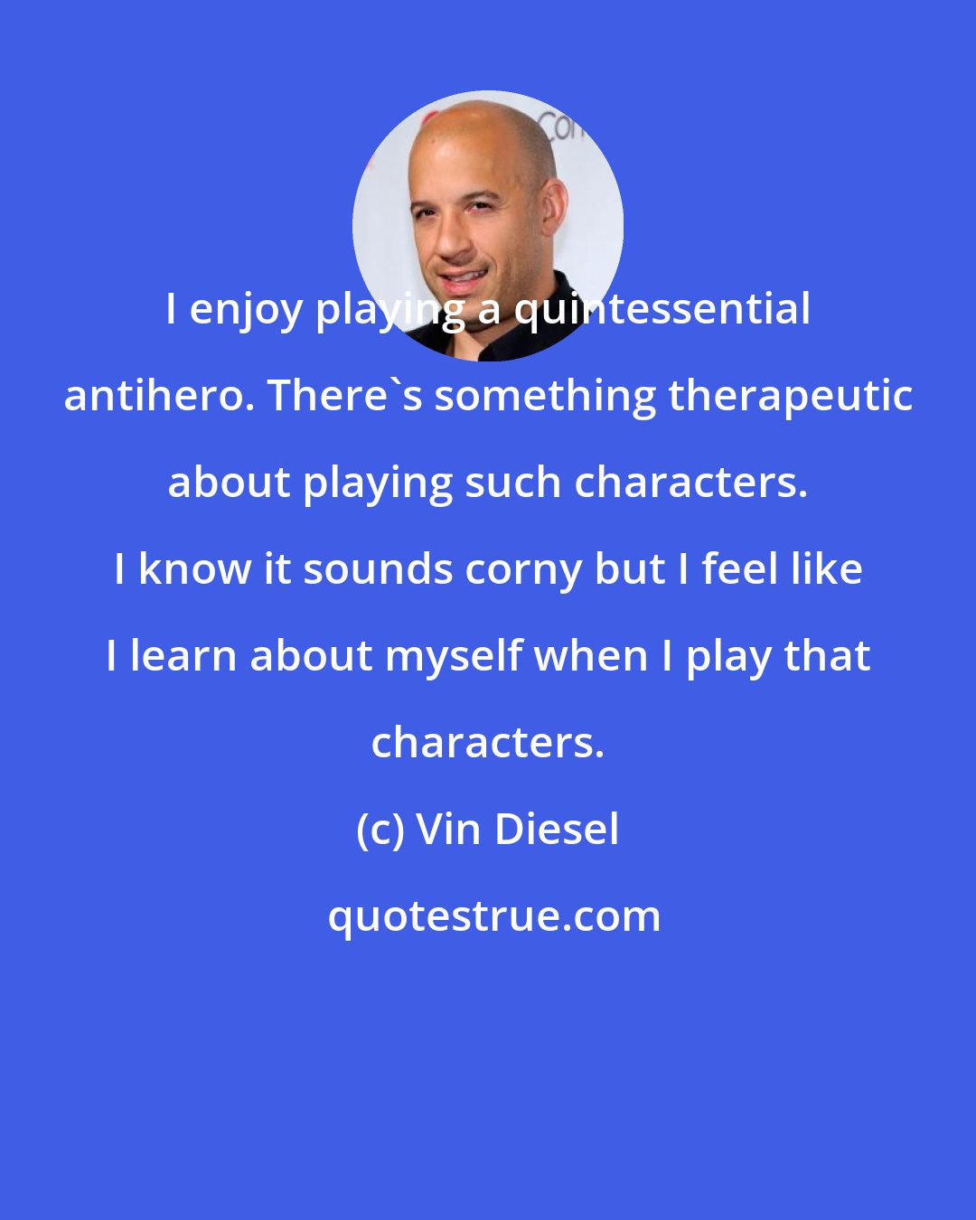 Vin Diesel: I enjoy playing a quintessential antihero. There's something therapeutic about playing such characters. I know it sounds corny but I feel like I learn about myself when I play that characters.