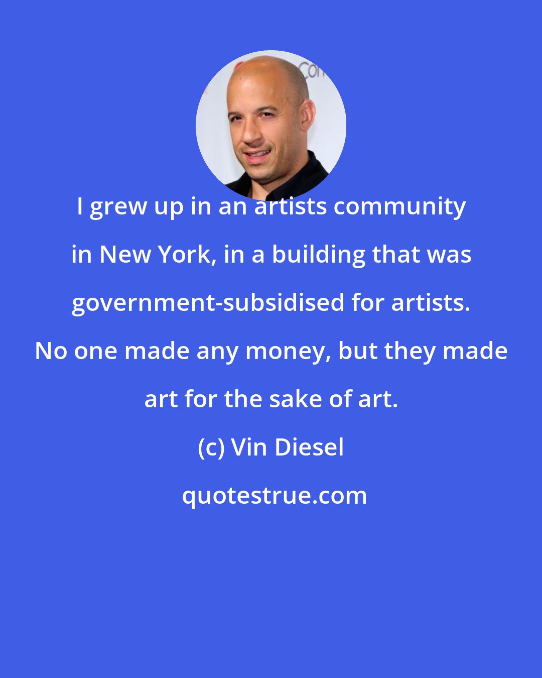 Vin Diesel: I grew up in an artists community in New York, in a building that was government-subsidised for artists. No one made any money, but they made art for the sake of art.