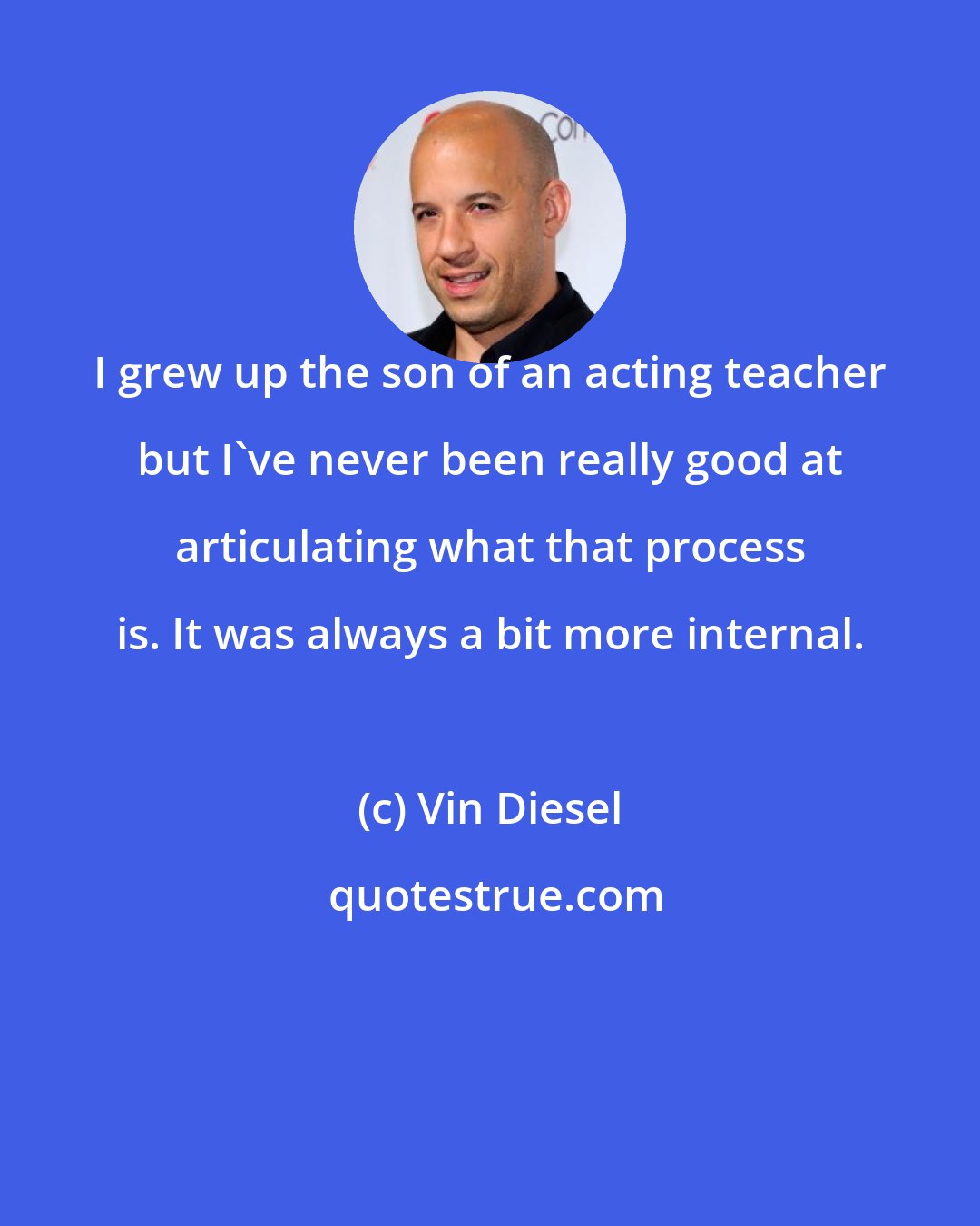 Vin Diesel: I grew up the son of an acting teacher but I've never been really good at articulating what that process is. It was always a bit more internal.