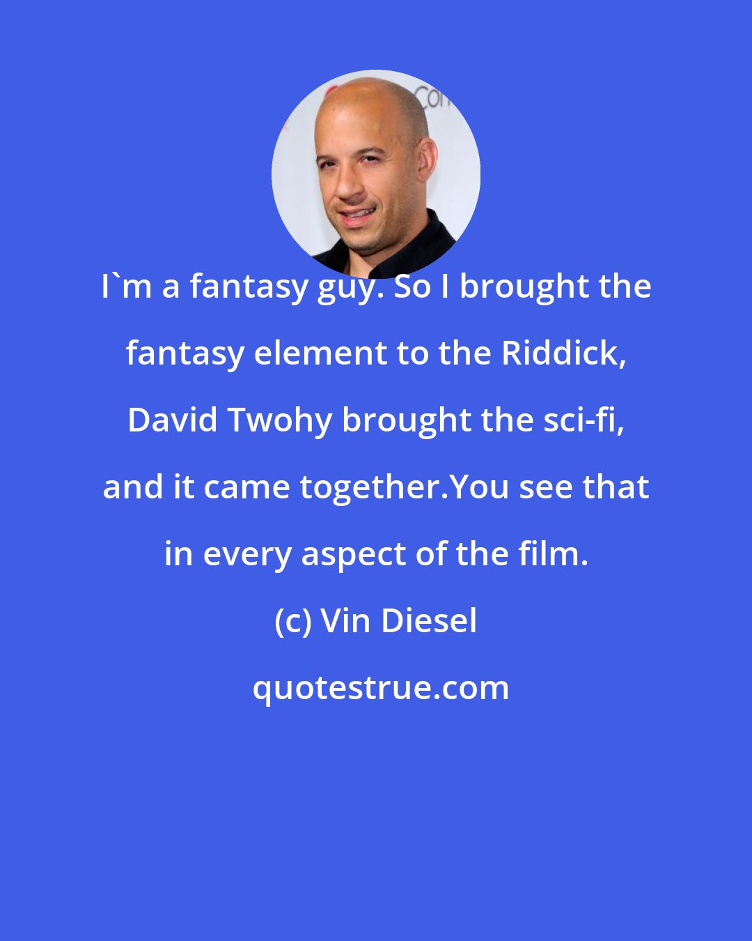 Vin Diesel: I'm a fantasy guy. So I brought the fantasy element to the Riddick, David Twohy brought the sci-fi, and it came together.You see that in every aspect of the film.