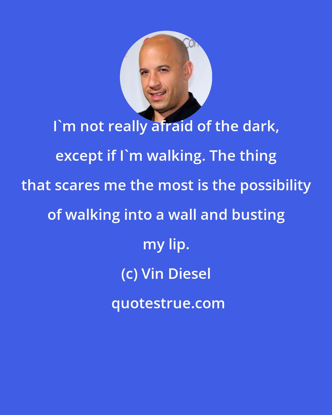 Vin Diesel: I'm not really afraid of the dark, except if I'm walking. The thing that scares me the most is the possibility of walking into a wall and busting my lip.