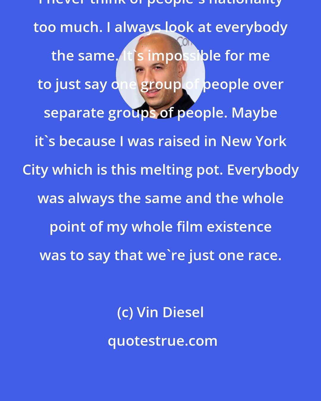 Vin Diesel: I never think of people's nationality too much. I always look at everybody the same. It's impossible for me to just say one group of people over separate groups of people. Maybe it's because I was raised in New York City which is this melting pot. Everybody was always the same and the whole point of my whole film existence was to say that we're just one race.