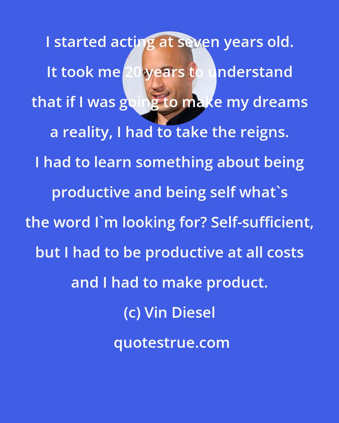 Vin Diesel: I started acting at seven years old. It took me 20 years to understand that if I was going to make my dreams a reality, I had to take the reigns. I had to learn something about being productive and being self what's the word I'm looking for? Self-sufficient, but I had to be productive at all costs and I had to make product.