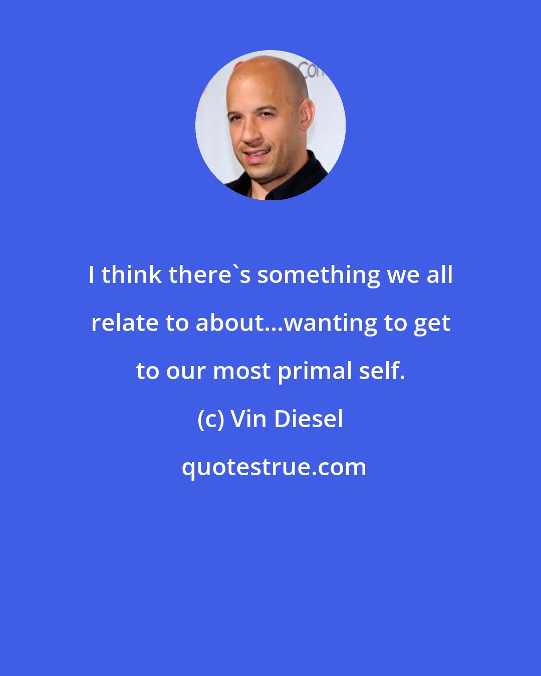 Vin Diesel: I think there's something we all relate to about...wanting to get to our most primal self.