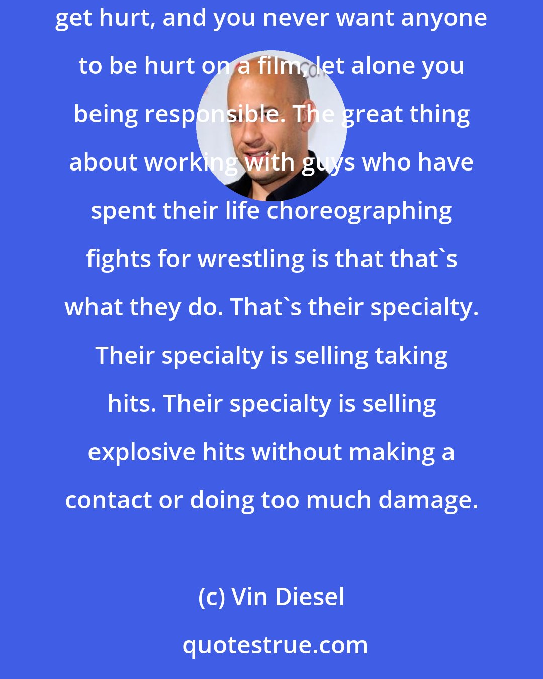 Vin Diesel: I used to do fight sequences, and I started to get self-conscious about fight sequences, because invariably the other person would get hurt, and you never want anyone to be hurt on a film, let alone you being responsible. The great thing about working with guys who have spent their life choreographing fights for wrestling is that that's what they do. That's their specialty. Their specialty is selling taking hits. Their specialty is selling explosive hits without making a contact or doing too much damage.