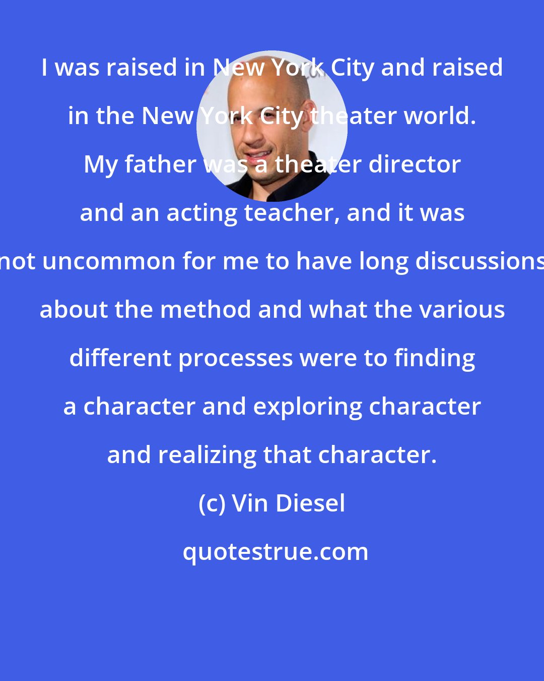 Vin Diesel: I was raised in New York City and raised in the New York City theater world. My father was a theater director and an acting teacher, and it was not uncommon for me to have long discussions about the method and what the various different processes were to finding a character and exploring character and realizing that character.