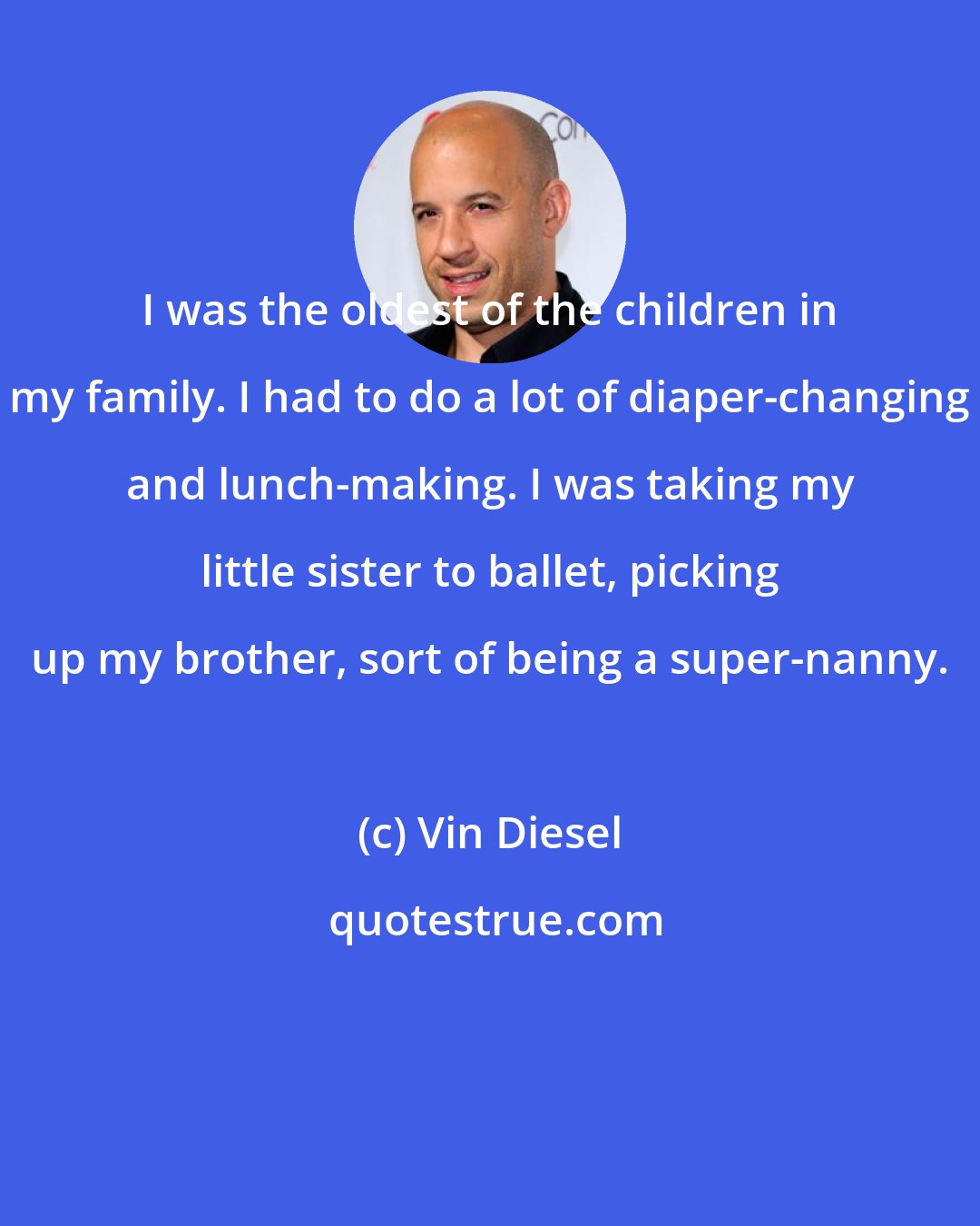 Vin Diesel: I was the oldest of the children in my family. I had to do a lot of diaper-changing and lunch-making. I was taking my little sister to ballet, picking up my brother, sort of being a super-nanny.