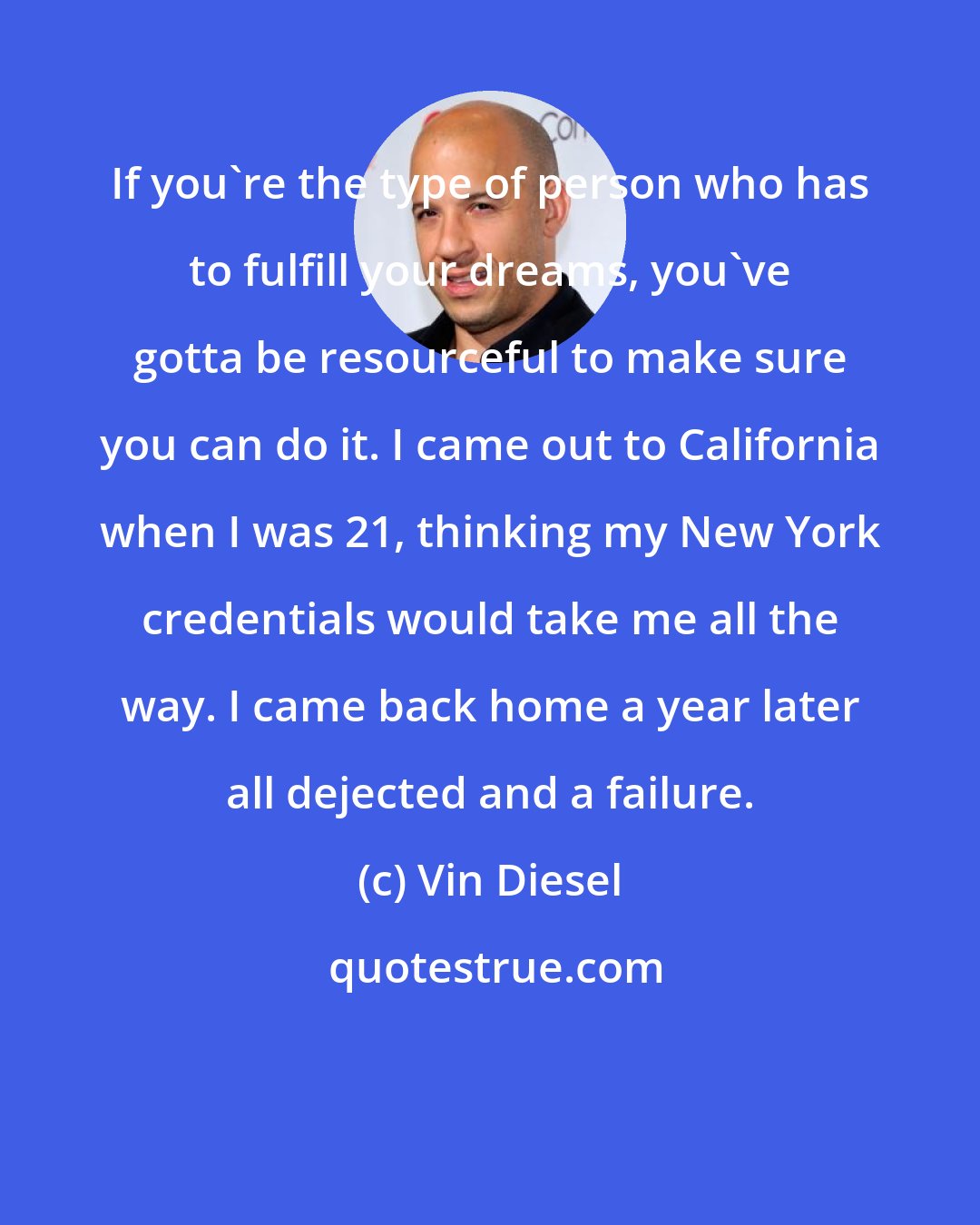 Vin Diesel: If you're the type of person who has to fulfill your dreams, you've gotta be resourceful to make sure you can do it. I came out to California when I was 21, thinking my New York credentials would take me all the way. I came back home a year later all dejected and a failure.