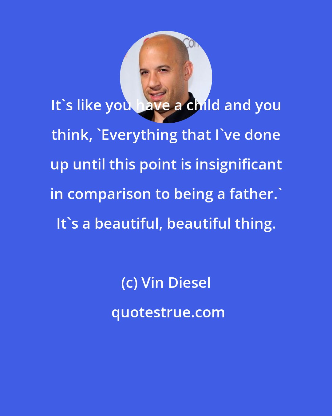 Vin Diesel: It's like you have a child and you think, 'Everything that I've done up until this point is insignificant in comparison to being a father.' It's a beautiful, beautiful thing.