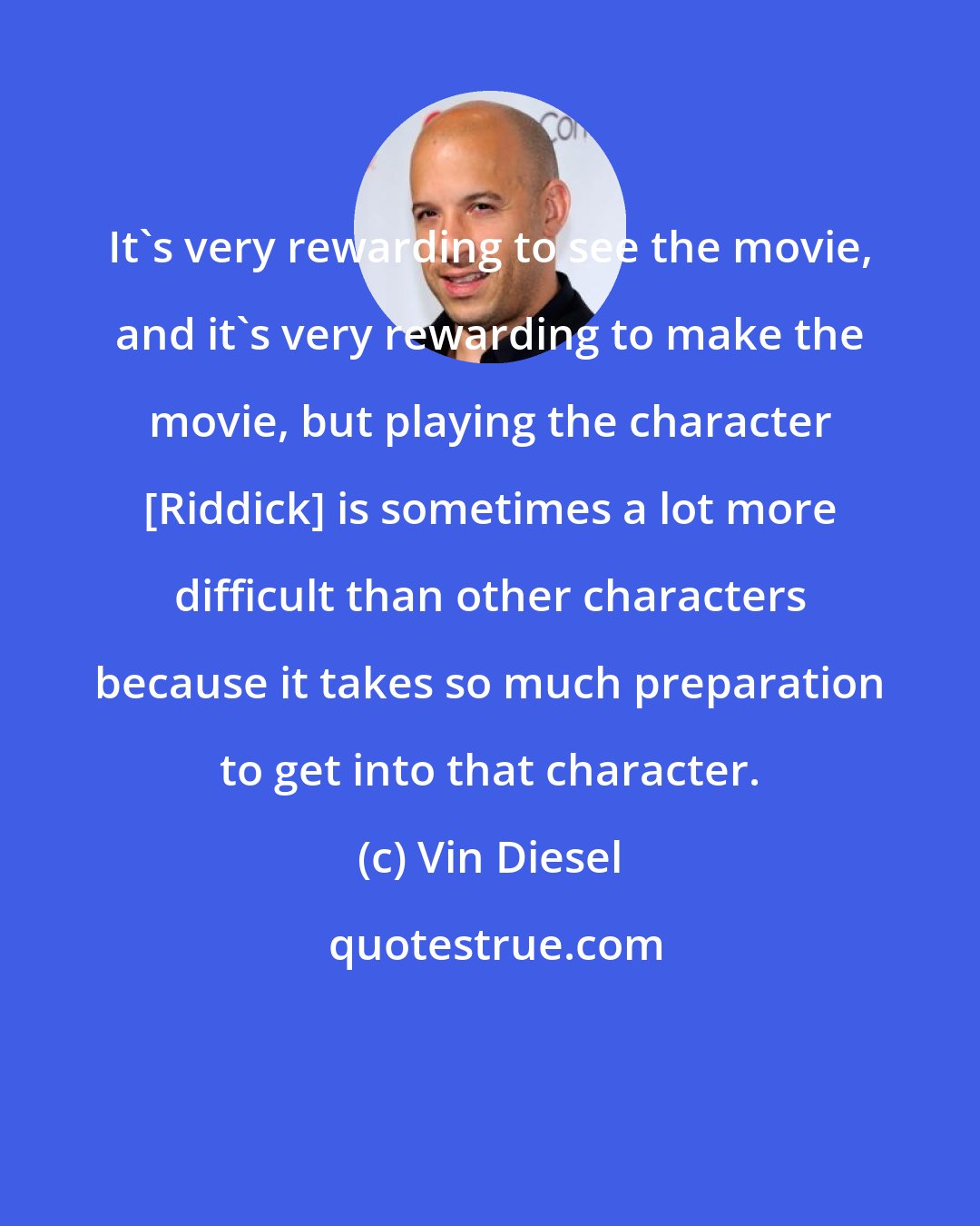 Vin Diesel: It's very rewarding to see the movie, and it's very rewarding to make the movie, but playing the character [Riddick] is sometimes a lot more difficult than other characters because it takes so much preparation to get into that character.