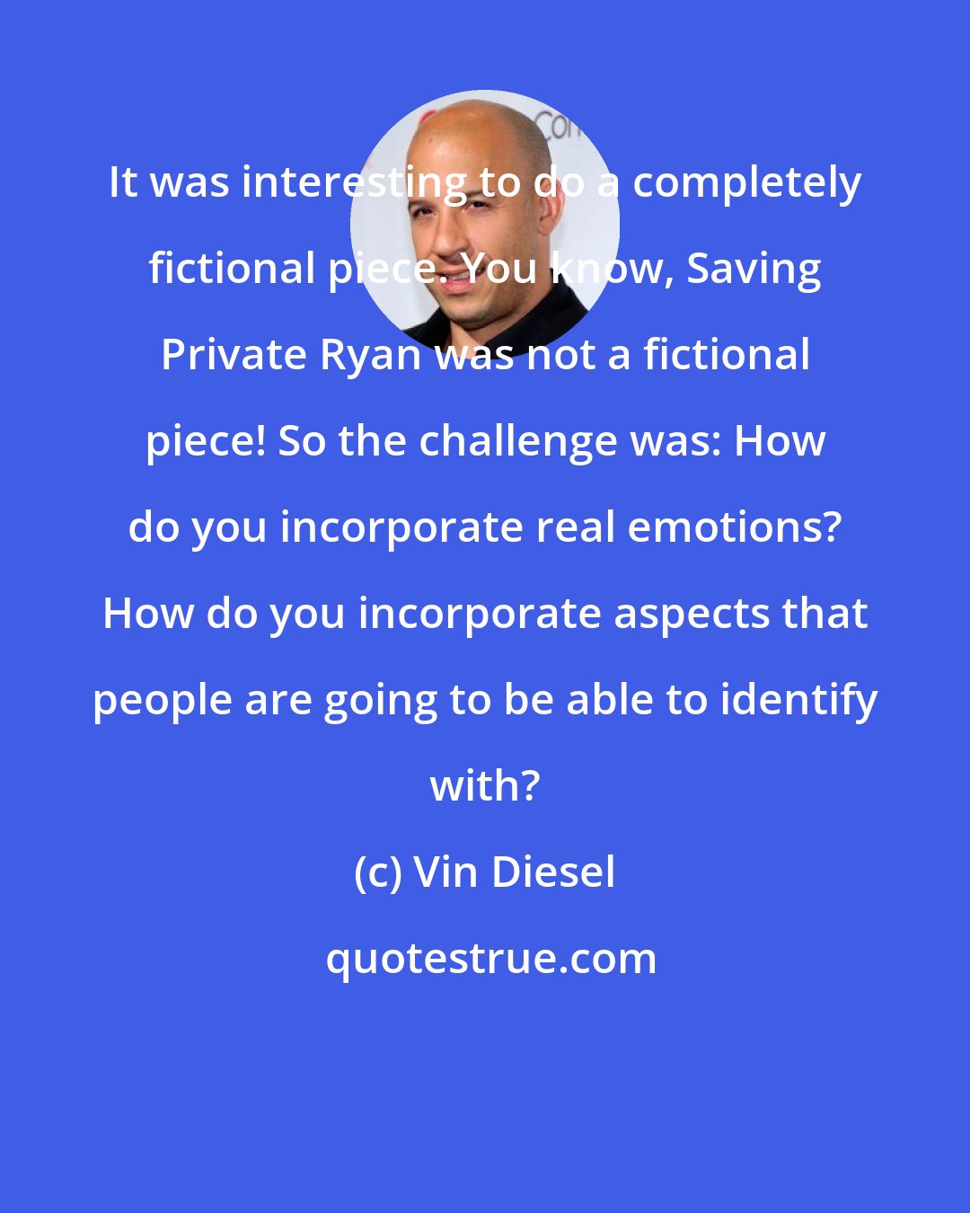 Vin Diesel: It was interesting to do a completely fictional piece. You know, Saving Private Ryan was not a fictional piece! So the challenge was: How do you incorporate real emotions? How do you incorporate aspects that people are going to be able to identify with?