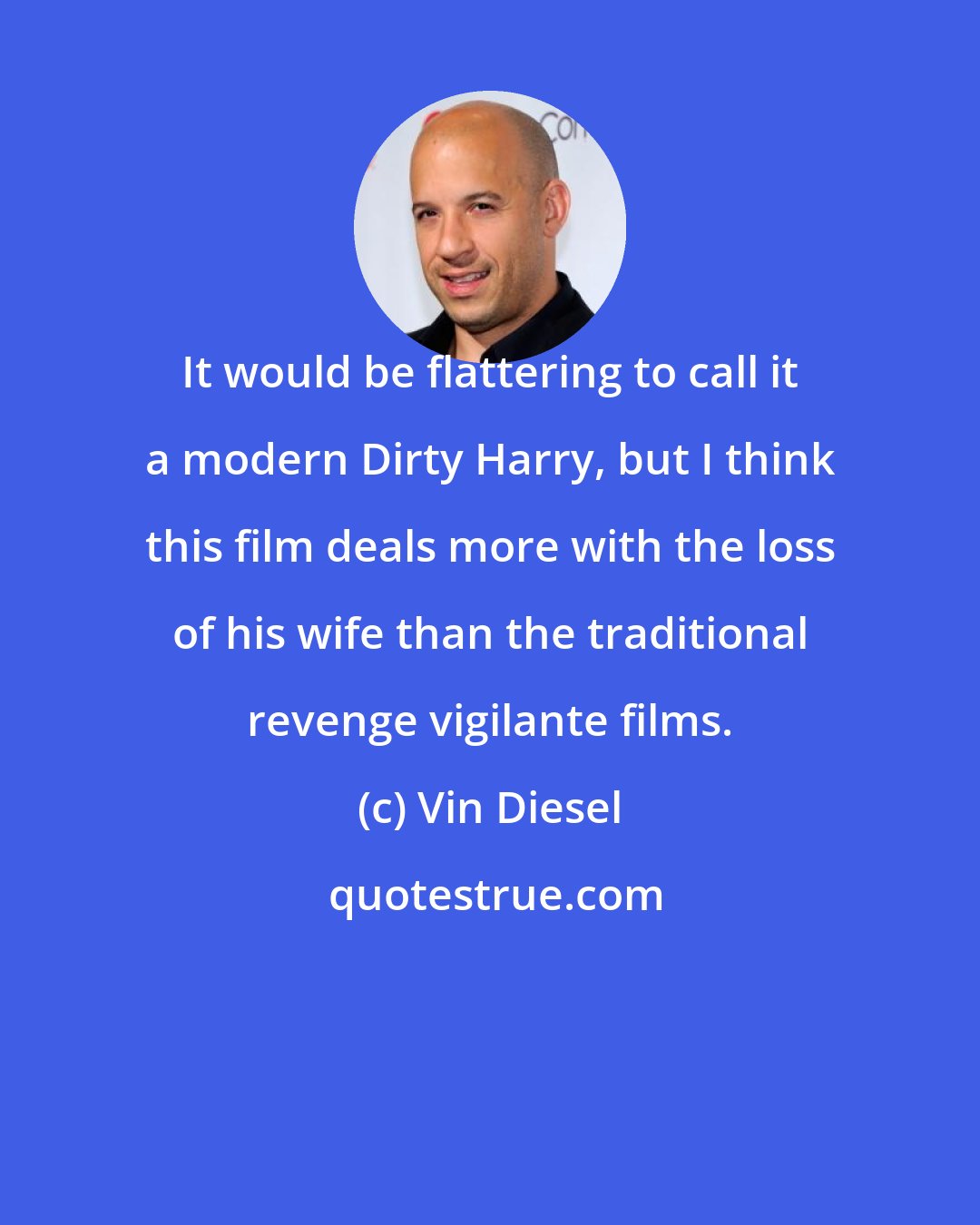 Vin Diesel: It would be flattering to call it a modern Dirty Harry, but I think this film deals more with the loss of his wife than the traditional revenge vigilante films.