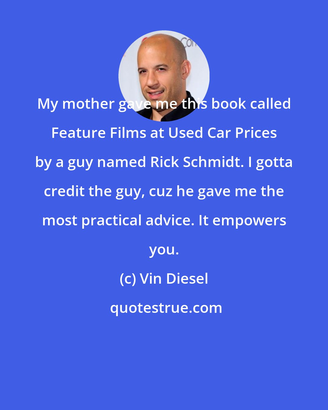 Vin Diesel: My mother gave me this book called Feature Films at Used Car Prices by a guy named Rick Schmidt. I gotta credit the guy, cuz he gave me the most practical advice. It empowers you.