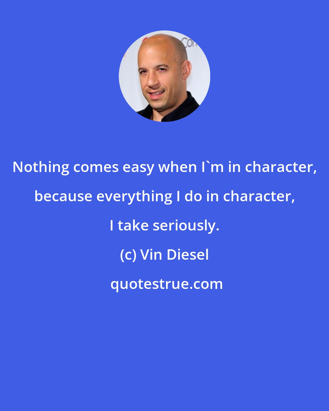 Vin Diesel: Nothing comes easy when I'm in character, because everything I do in character, I take seriously.