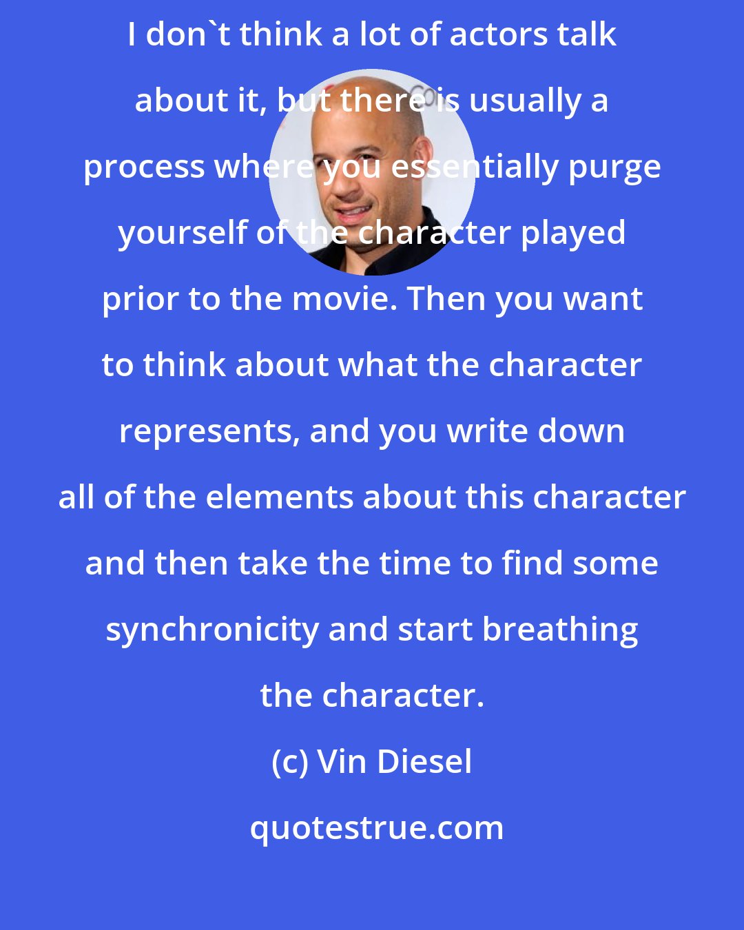 Vin Diesel: The first thing that happens is the cleansing of the former character. I don't think a lot of actors talk about it, but there is usually a process where you essentially purge yourself of the character played prior to the movie. Then you want to think about what the character represents, and you write down all of the elements about this character and then take the time to find some synchronicity and start breathing the character.