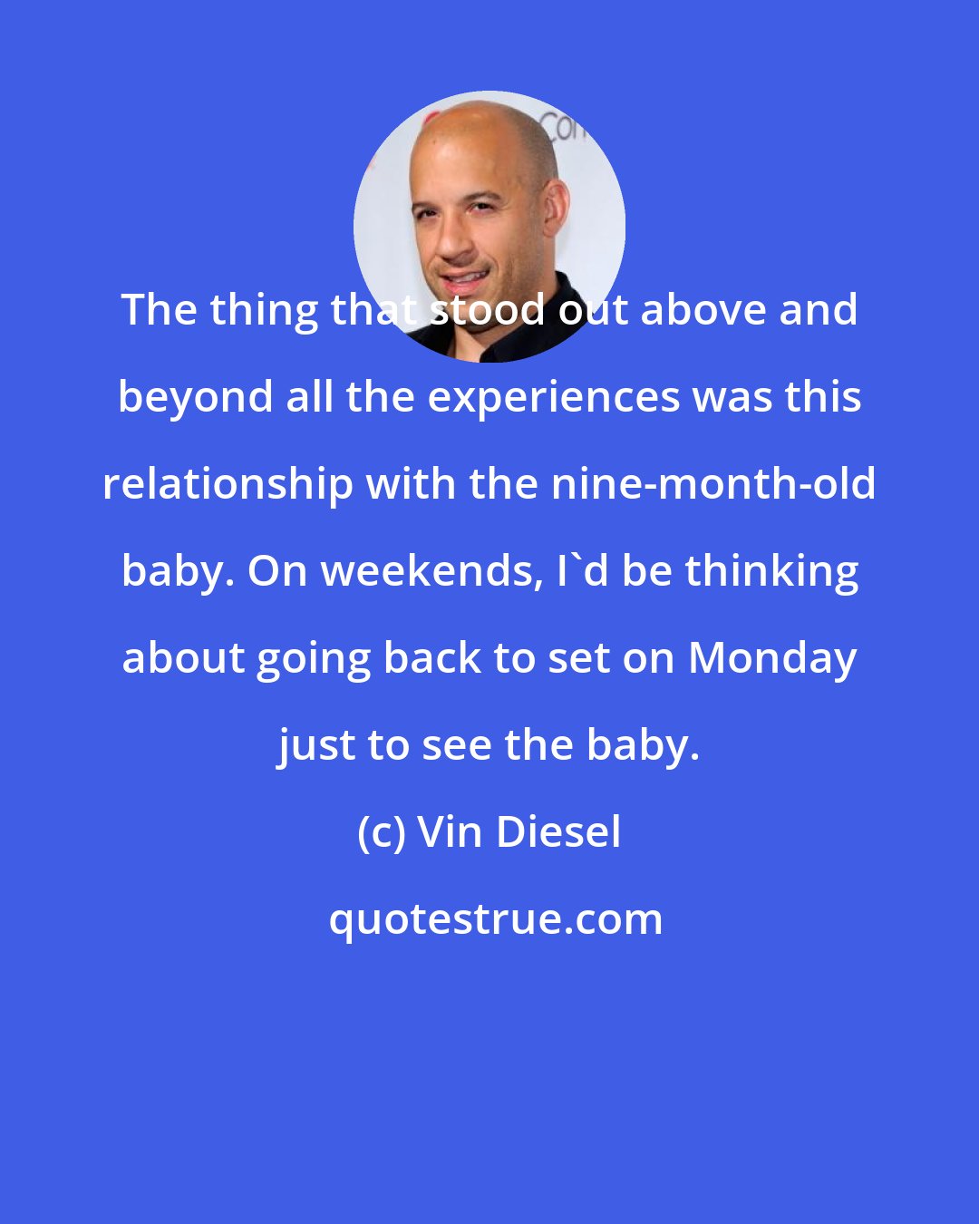 Vin Diesel: The thing that stood out above and beyond all the experiences was this relationship with the nine-month-old baby. On weekends, I'd be thinking about going back to set on Monday just to see the baby.