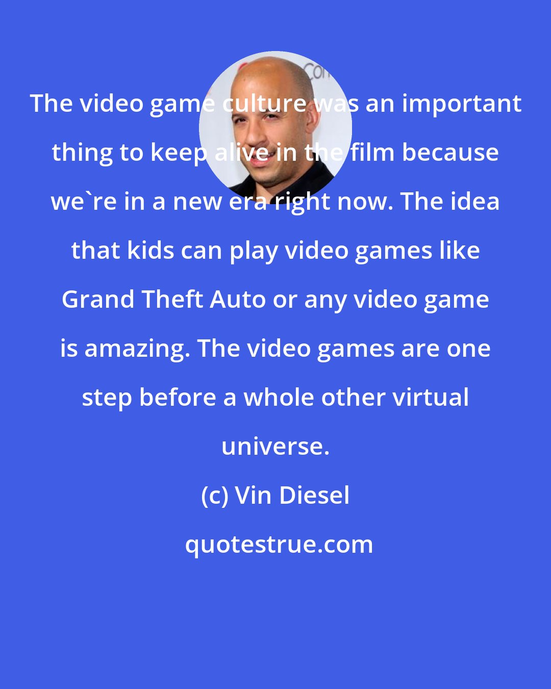 Vin Diesel: The video game culture was an important thing to keep alive in the film because we're in a new era right now. The idea that kids can play video games like Grand Theft Auto or any video game is amazing. The video games are one step before a whole other virtual universe.