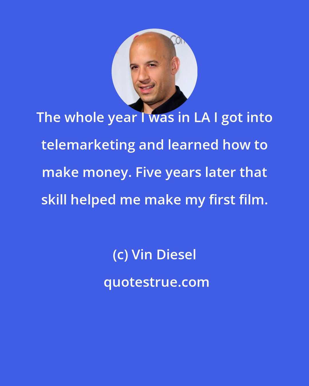 Vin Diesel: The whole year I was in LA I got into telemarketing and learned how to make money. Five years later that skill helped me make my first film.