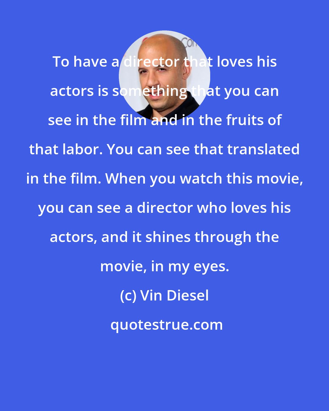 Vin Diesel: To have a director that loves his actors is something that you can see in the film and in the fruits of that labor. You can see that translated in the film. When you watch this movie, you can see a director who loves his actors, and it shines through the movie, in my eyes.