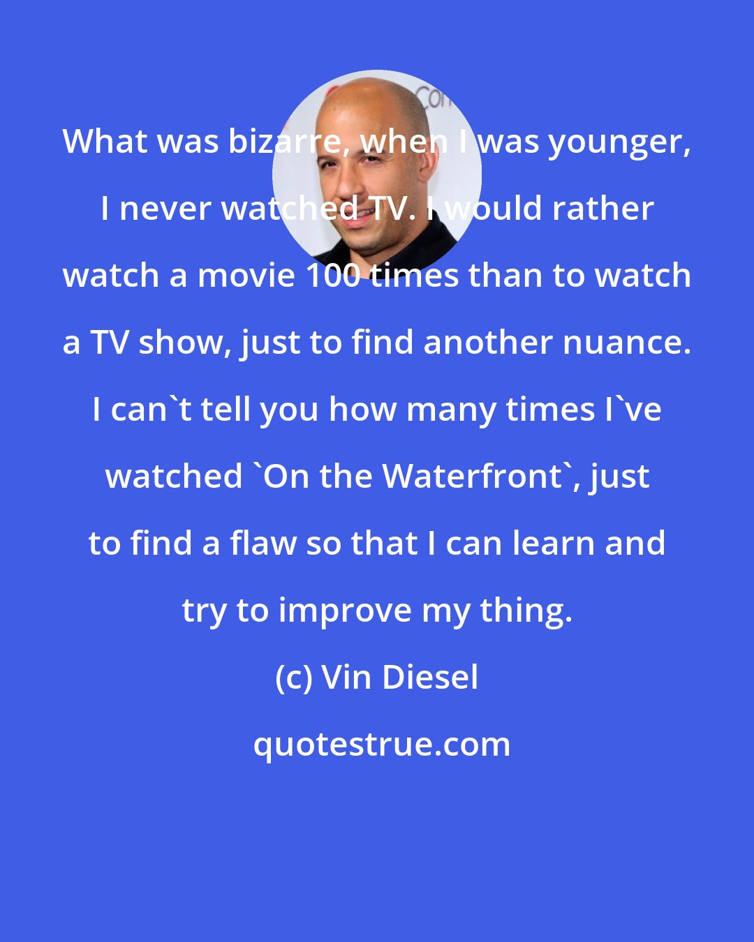 Vin Diesel: What was bizarre, when I was younger, I never watched TV. I would rather watch a movie 100 times than to watch a TV show, just to find another nuance. I can't tell you how many times I've watched 'On the Waterfront', just to find a flaw so that I can learn and try to improve my thing.