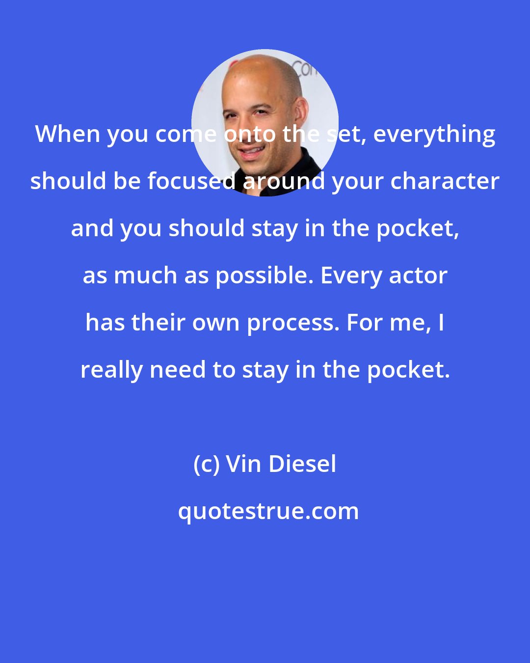 Vin Diesel: When you come onto the set, everything should be focused around your character and you should stay in the pocket, as much as possible. Every actor has their own process. For me, I really need to stay in the pocket.