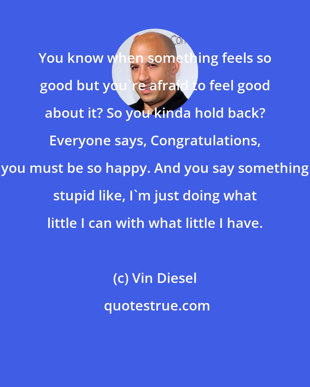 Vin Diesel: You know when something feels so good but you're afraid to feel good about it? So you kinda hold back? Everyone says, Congratulations, you must be so happy. And you say something stupid like, I'm just doing what little I can with what little I have.