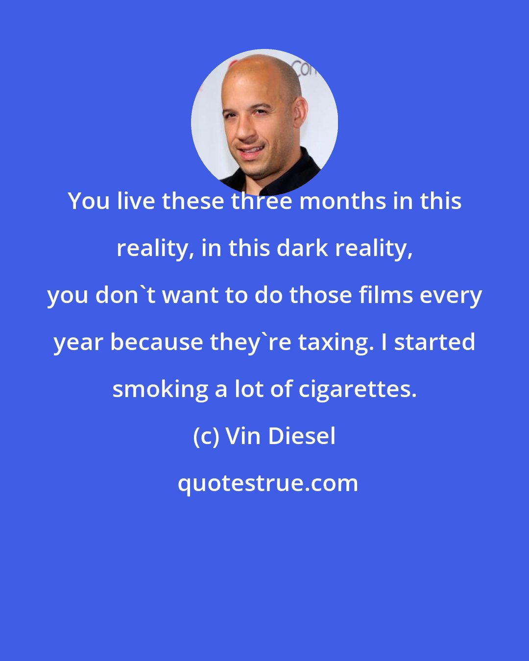 Vin Diesel: You live these three months in this reality, in this dark reality, you don't want to do those films every year because they're taxing. I started smoking a lot of cigarettes.