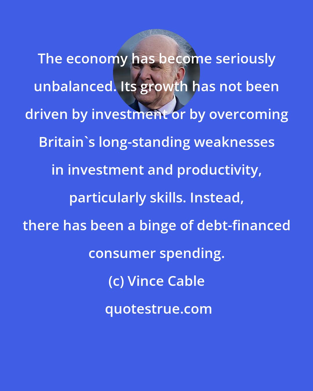 Vince Cable: The economy has become seriously unbalanced. Its growth has not been driven by investment or by overcoming Britain's long-standing weaknesses in investment and productivity, particularly skills. Instead, there has been a binge of debt-financed consumer spending.