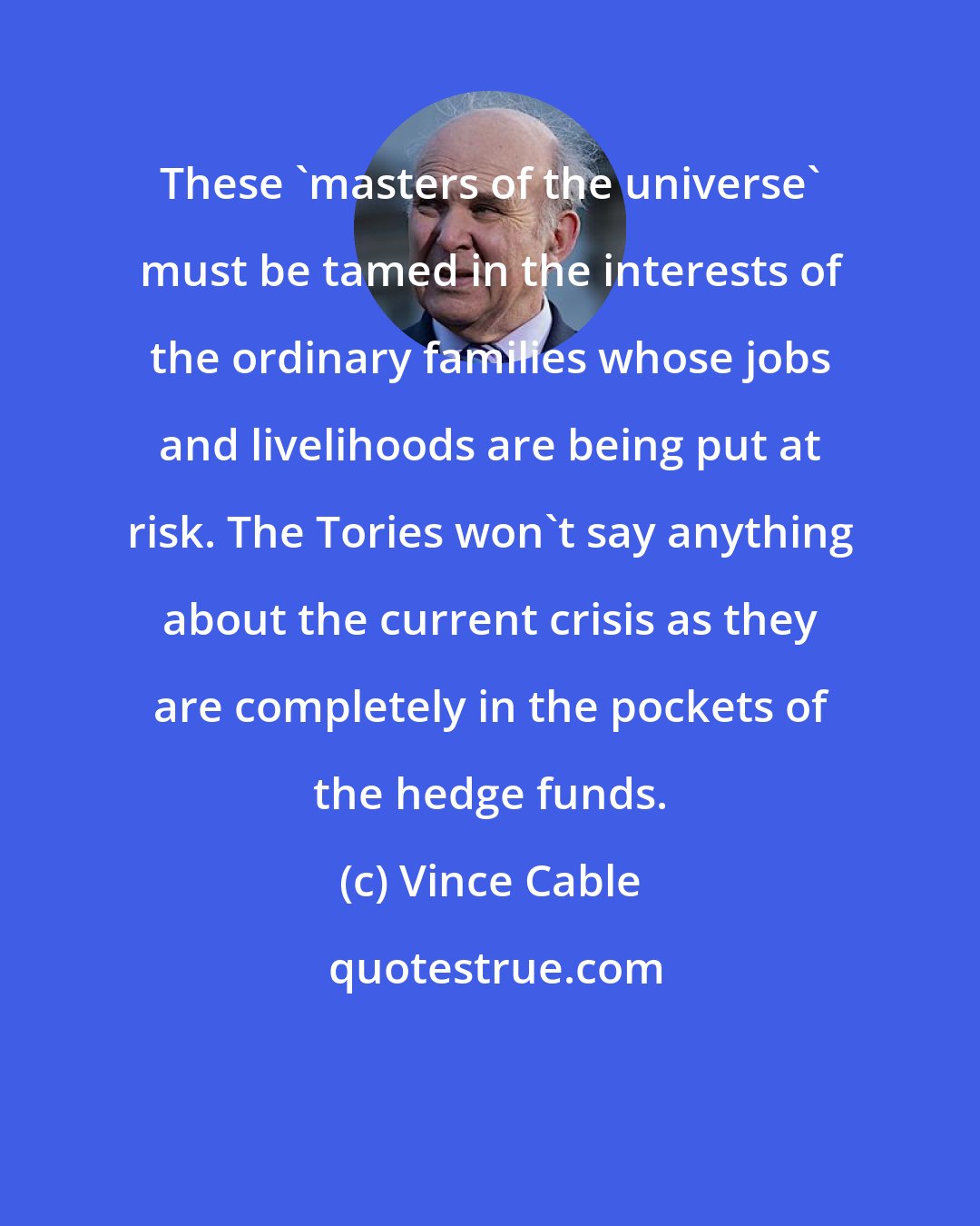 Vince Cable: These 'masters of the universe' must be tamed in the interests of the ordinary families whose jobs and livelihoods are being put at risk. The Tories won't say anything about the current crisis as they are completely in the pockets of the hedge funds.
