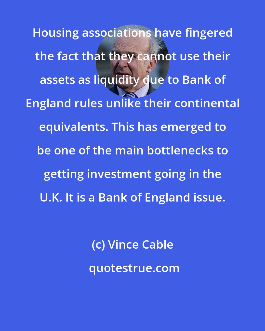 Vince Cable: Housing associations have fingered the fact that they cannot use their assets as liquidity due to Bank of England rules unlike their continental equivalents. This has emerged to be one of the main bottlenecks to getting investment going in the U.K. It is a Bank of England issue.