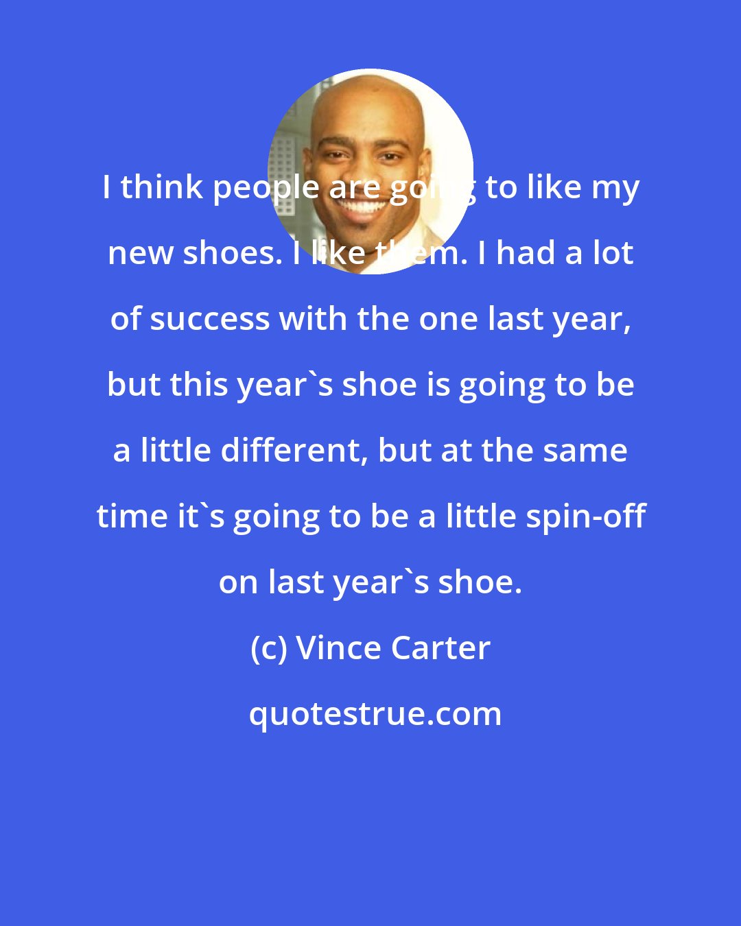 Vince Carter: I think people are going to like my new shoes. I like them. I had a lot of success with the one last year, but this year's shoe is going to be a little different, but at the same time it's going to be a little spin-off on last year's shoe.